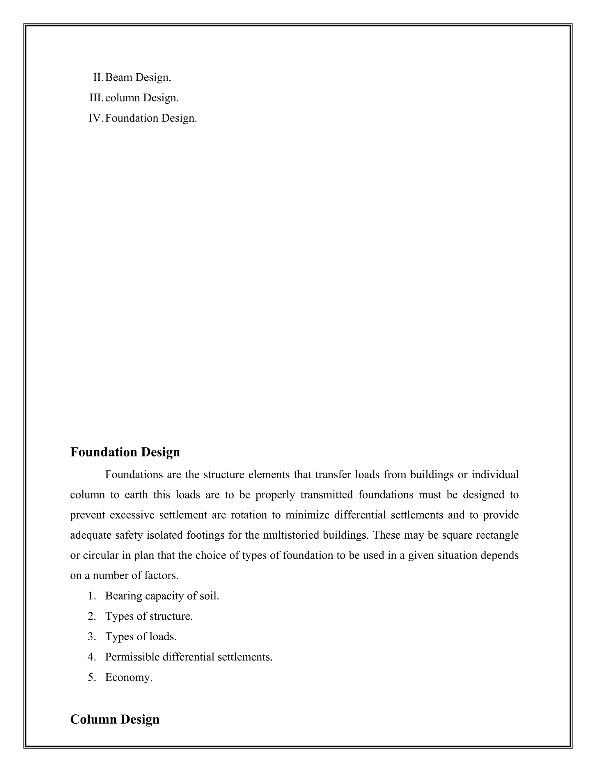 II.Beam Design.
III.column Design.
IV.Foundation Design.
Foundation Design
Foundations are the structure elements that transfer loads from buildings or individual
column to earth this loads are to be properly transmitted foundations must be designed to
prevent excessive settlement are rotation to minimize differential settlements and to provide
adequate safety isolated footings for the multistoried buildings. These may be square rectangle
or circular in plan that the choice of types of foundation to be used in a given situation depends
on a number of factors.
1. Bearing capacity of soil.
2. Types of structure.
3. Types of loads.
4. Permissible differential settlements.
5. Economy.
Column Design
 