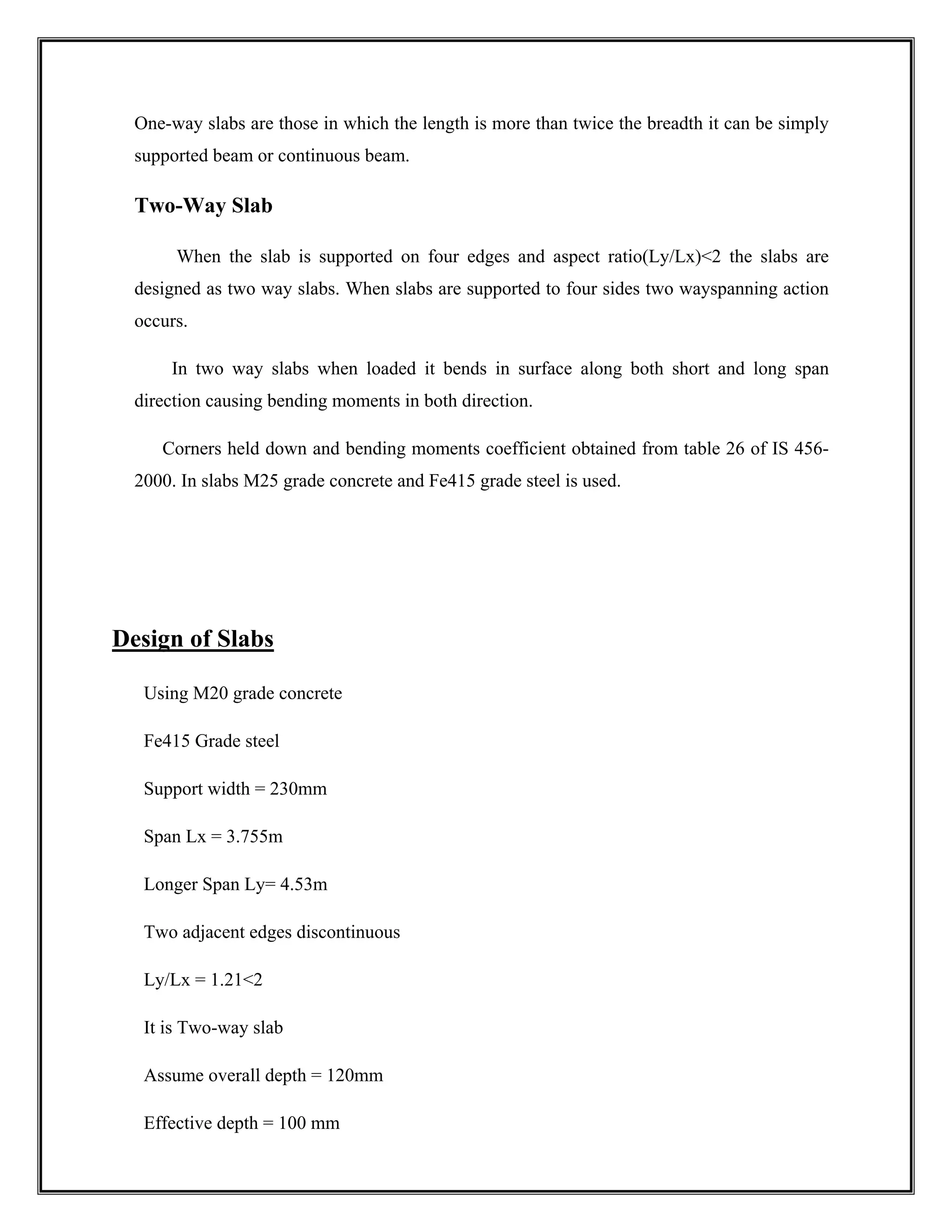 One-way slabs are those in which the length is more than twice the breadth it can be simply
supported beam or continuous beam.
Two-Way Slab
When the slab is supported on four edges and aspect ratio(Ly/Lx)<2 the slabs are
designed as two way slabs. When slabs are supported to four sides two wayspanning action
occurs.
In two way slabs when loaded it bends in surface along both short and long span
direction causing bending moments in both direction.
Corners held down and bending moments coefficient obtained from table 26 of IS 456-
2000. In slabs M25 grade concrete and Fe415 grade steel is used.
Design of Slabs
Using M20 grade concrete
Fe415 Grade steel
Support width = 230mm
Span Lx = 3.755m
Longer Span Ly= 4.53m
Two adjacent edges discontinuous
Ly/Lx = 1.21<2
It is Two-way slab
Assume overall depth = 120mm
Effective depth = 100 mm
 