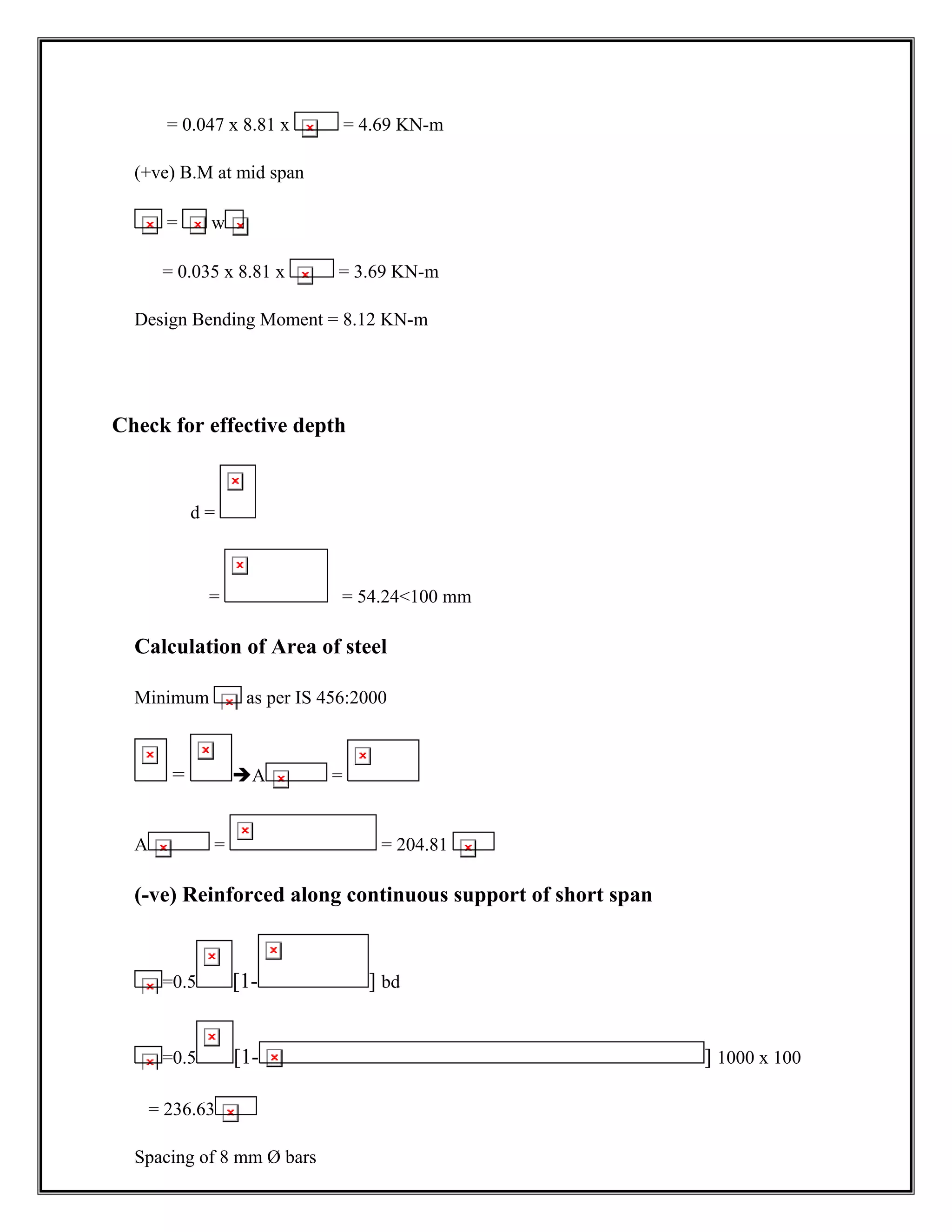 = 0.047 x 8.81 x = 4.69 KN-m
(+ve) B.M at mid span
= w
= 0.035 x 8.81 x = 3.69 KN-m
Design Bending Moment = 8.12 KN-m
Check for effective depth
d =
= = 54.24<100 mm
Calculation of Area of steel
Minimum as per IS 456:2000
= ÎA =
A = = 204.81
(-ve) Reinforced along continuous support of short span
=0.5 [1- ] bd
=0.5 [1- ] 1000 x 100
= 236.63
Spacing of 8 mm Ø bars
 