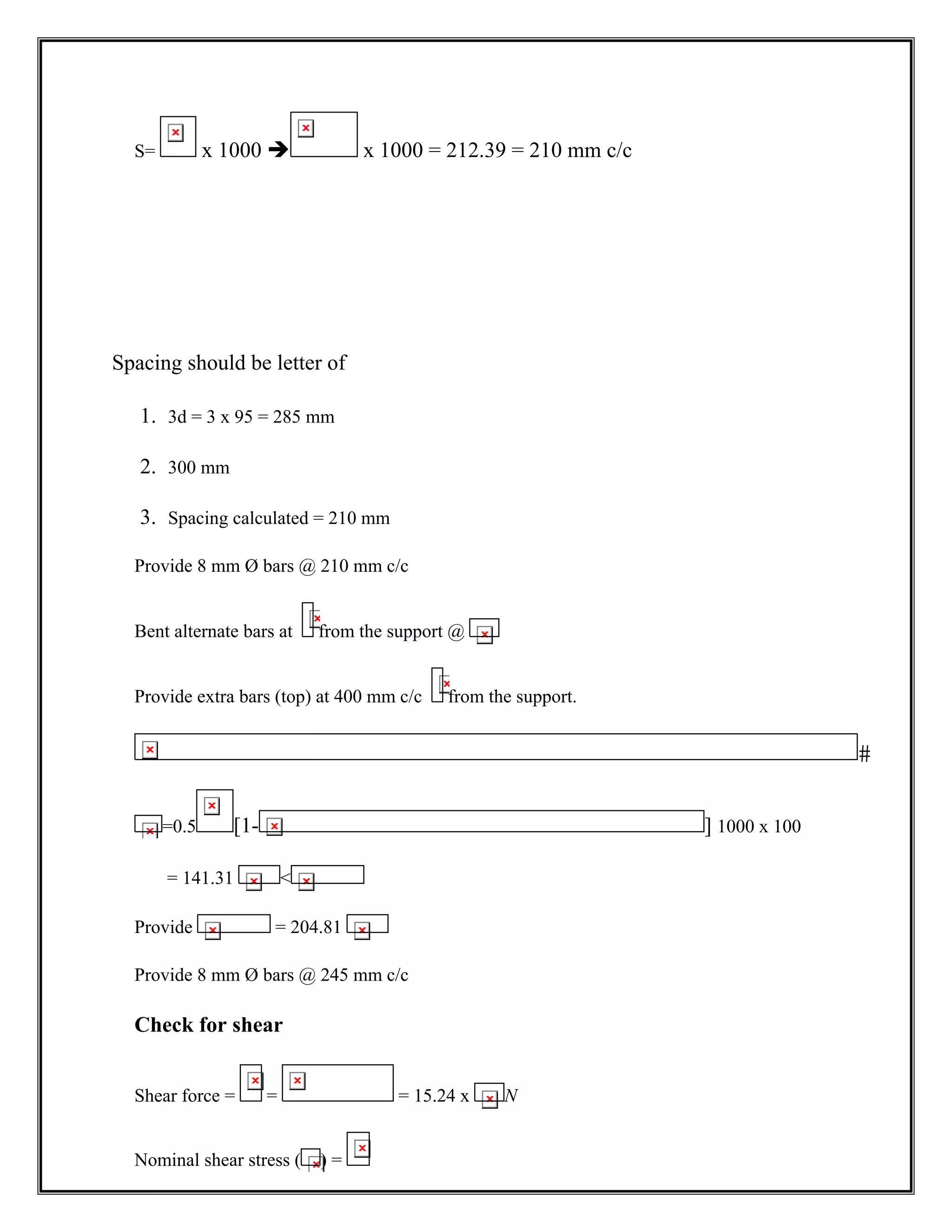 S= x 1000 Î x 1000 = 212.39 = 210 mm c/c
Spacing should be letter of
1. 3d = 3 x 95 = 285 mm
2. 300 mm
3. Spacing calculated = 210 mm
Provide 8 mm Ø bars @ 210 mm c/c
Bent alternate bars at from the support @
Provide extra bars (top) at 400 mm c/c from the support.

=0.5 [1- ] 1000 x 100
= 141.31 
Provide = 204.81
Provide 8 mm Ø bars @ 245 mm c/c
Check for shear
Shear force = = = 15.24 x N
Nominal shear stress ( ) =
 