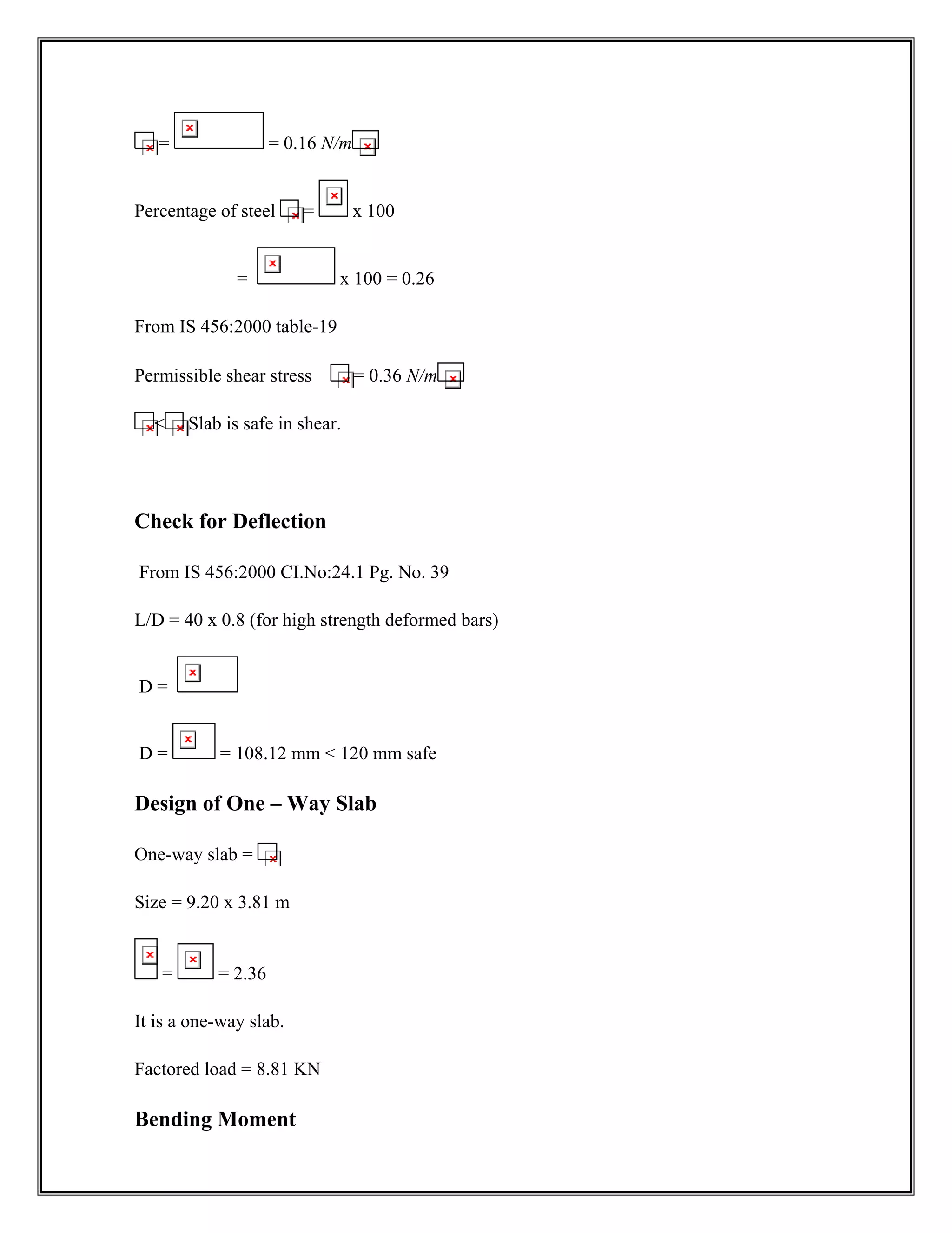 = = 0.16 N/m
Percentage of steel = x 100
= x 100 = 0.26
From IS 456:2000 table-19
Permissible shear stress = 0.36 N/m
 Slab is safe in shear.
Check for Deflection
From IS 456:2000 CI.No:24.1 Pg. No. 39
L/D = 40 x 0.8 (for high strength deformed bars)
D =
D = = 108.12 mm  120 mm safe
Design of One – Way Slab
One-way slab =
Size = 9.20 x 3.81 m
= = 2.36
It is a one-way slab.
Factored load = 8.81 KN
Bending Moment
 