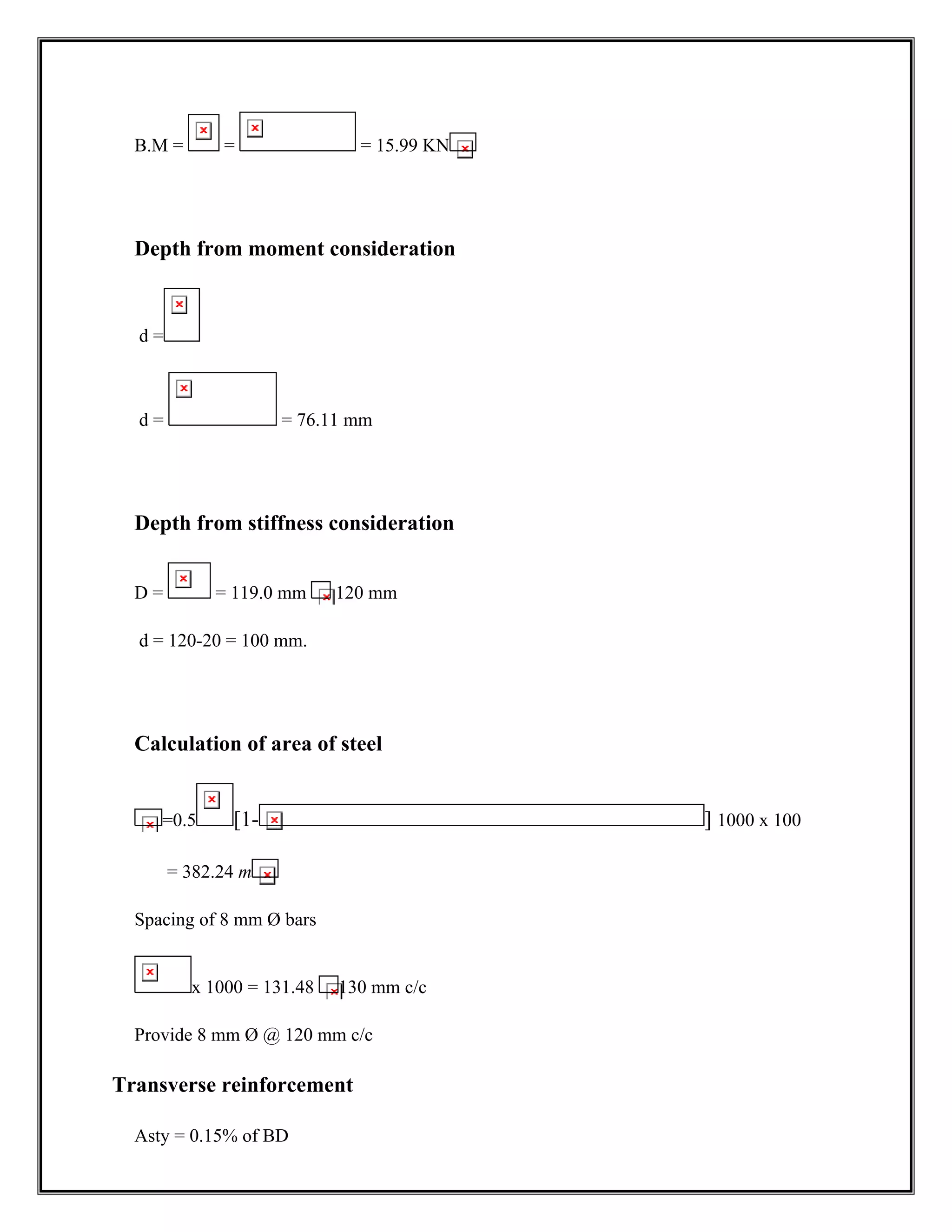 B.M = = = 15.99 KN
Depth from moment consideration
d =
d = = 76.11 mm
Depth from stiffness consideration
D = = 119.0 mm 120 mm
d = 120-20 = 100 mm.
Calculation of area of steel
=0.5 [1- ] 1000 x 100
= 382.24 m
Spacing of 8 mm Ø bars
x 1000 = 131.48 130 mm c/c
Provide 8 mm Ø @ 120 mm c/c
Transverse reinforcement
Asty = 0.15% of BD
 