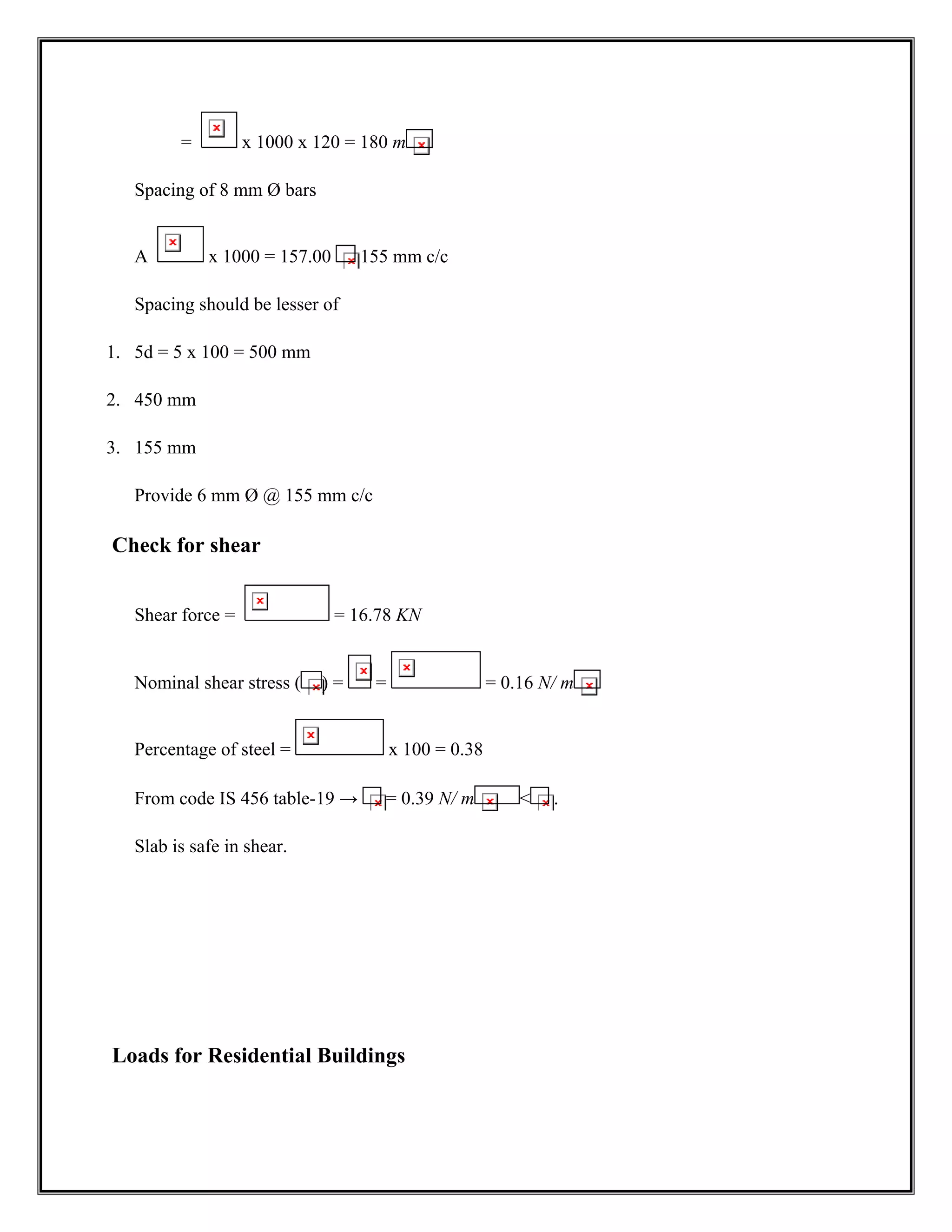 = x 1000 x 120 = 180 m
Spacing of 8 mm Ø bars
A x 1000 = 157.00 155 mm c/c
Spacing should be lesser of
1. 5d = 5 x 100 = 500 mm
2. 450 mm
3. 155 mm
Provide 6 mm Ø @ 155 mm c/c
Check for shear
Shear force = = 16.78 KN
Nominal shear stress ( ) = = = 0.16 N/ m
Percentage of steel = x 100 = 0.38
From code IS 456 table-19 → = 0.39 N/ m  .
Slab is safe in shear.
Loads for Residential Buildings
 