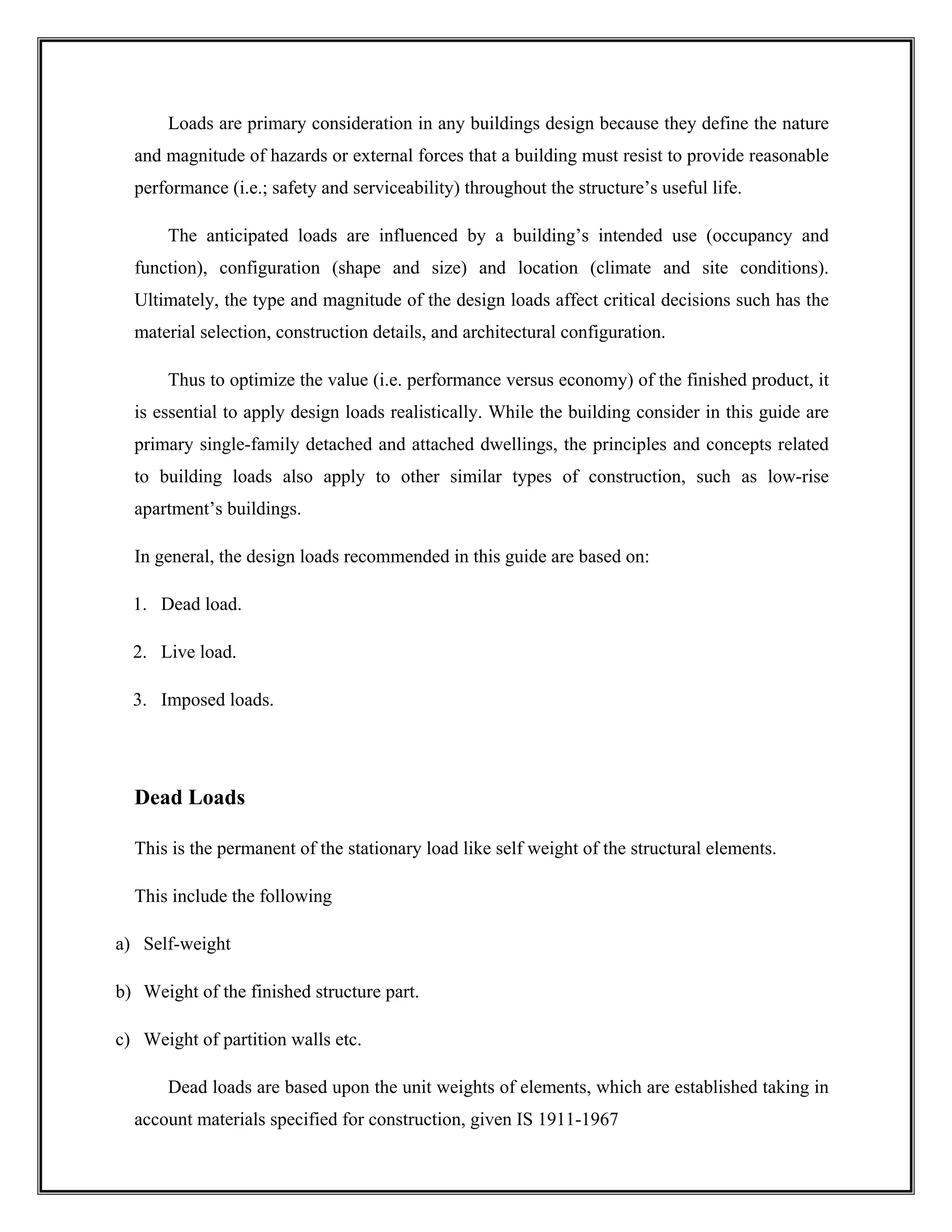 Loads are primary consideration in any buildings design because they define the nature
and magnitude of hazards or external forces that a building must resist to provide reasonable
performance (i.e.; safety and serviceability) throughout the structure’s useful life.
The anticipated loads are influenced by a building’s intended use (occupancy and
function), configuration (shape and size) and location (climate and site conditions).
Ultimately, the type and magnitude of the design loads affect critical decisions such has the
material selection, construction details, and architectural configuration.
Thus to optimize the value (i.e. performance versus economy) of the finished product, it
is essential to apply design loads realistically. While the building consider in this guide are
primary single-family detached and attached dwellings, the principles and concepts related
to building loads also apply to other similar types of construction, such as low-rise
apartment’s buildings.
In general, the design loads recommended in this guide are based on:
1. Dead load.
2. Live load.
3. Imposed loads.
Dead Loads
This is the permanent of the stationary load like self weight of the structural elements.
This include the following
a) Self-weight
b) Weight of the finished structure part.
c) Weight of partition walls etc.
Dead loads are based upon the unit weights of elements, which are established taking in
account materials specified for construction, given IS 1911-1967
 