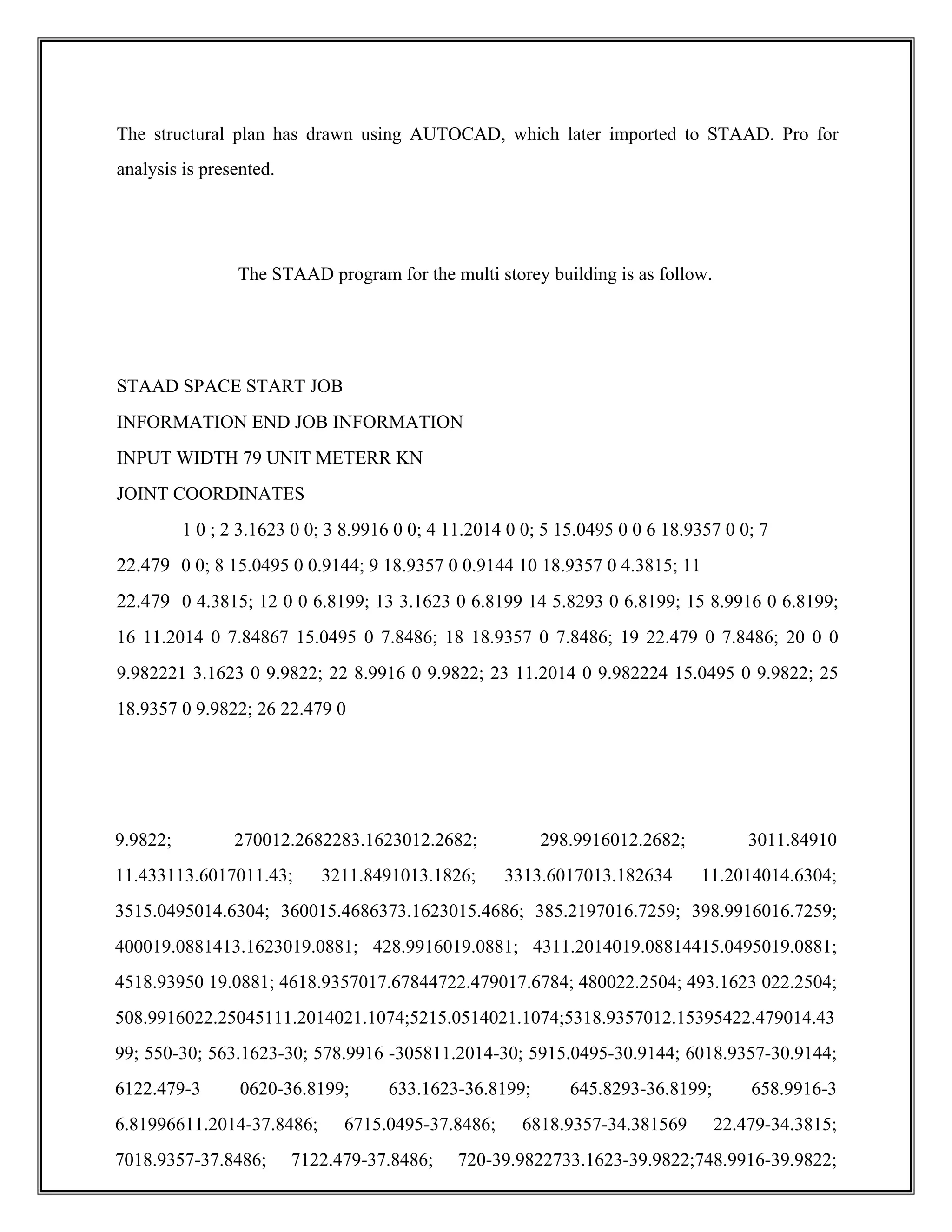 The structural plan has drawn using AUTOCAD, which later imported to STAAD. Pro for
analysis is presented.
The STAAD program for the multi storey building is as follow.
STAAD SPACE START JOB
INFORMATION END JOB INFORMATION
INPUT WIDTH 79 UNIT METERR KN
JOINT COORDINATES
1 0 ; 2 3.1623 0 0; 3 8.9916 0 0; 4 11.2014 0 0; 5 15.0495 0 0 6 18.9357 0 0; 7
22.479 0 0; 8 15.0495 0 0.9144; 9 18.9357 0 0.9144 10 18.9357 0 4.3815; 11
22.479 0 4.3815; 12 0 0 6.8199; 13 3.1623 0 6.8199 14 5.8293 0 6.8199; 15 8.9916 0 6.8199;
16 11.2014 0 7.84867 15.0495 0 7.8486; 18 18.9357 0 7.8486; 19 22.479 0 7.8486; 20 0 0
9.982221 3.1623 0 9.9822; 22 8.9916 0 9.9822; 23 11.2014 0 9.982224 15.0495 0 9.9822; 25
18.9357 0 9.9822; 26 22.479 0
9.9822; 270012.2682283.1623012.2682; 298.9916012.2682; 3011.84910
11.433113.6017011.43; 3211.8491013.1826; 3313.6017013.182634 11.2014014.6304;
3515.0495014.6304; 360015.4686373.1623015.4686; 385.2197016.7259; 398.9916016.7259;
400019.0881413.1623019.0881; 428.9916019.0881; 4311.2014019.08814415.0495019.0881;
4518.93950 19.0881; 4618.9357017.67844722.479017.6784; 480022.2504; 493.1623 022.2504;
508.9916022.25045111.2014021.1074;5215.0514021.1074;5318.9357012.15395422.479014.43
99; 550-30; 563.1623-30; 578.9916 -305811.2014-30; 5915.0495-30.9144; 6018.9357-30.9144;
6122.479-3 0620-36.8199; 633.1623-36.8199; 645.8293-36.8199; 658.9916-3
6.81996611.2014-37.8486; 6715.0495-37.8486; 6818.9357-34.381569 22.479-34.3815;
7018.9357-37.8486; 7122.479-37.8486; 720-39.9822733.1623-39.9822;748.9916-39.9822;
 