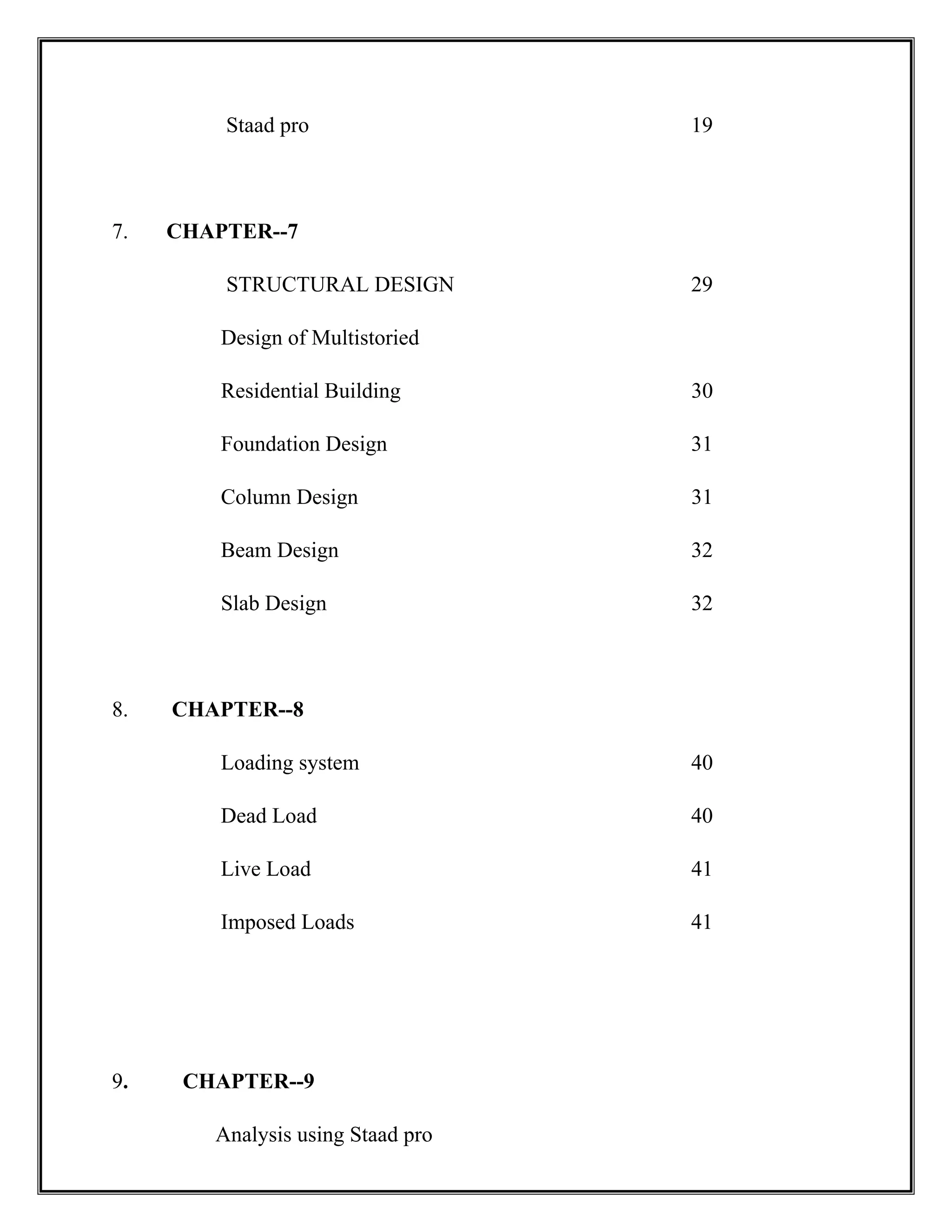 Staad pro 19
7. CHAPTER--7
STRUCTURAL DESIGN 29
Design of Multistoried
Residential Building 30
Foundation Design 31
Column Design 31
Beam Design 32
Slab Design 32
8. CHAPTER--8
Loading system 40
Dead Load 40
Live Load 41
Imposed Loads 41
9. CHAPTER--9
Analysis using Staad pro
 