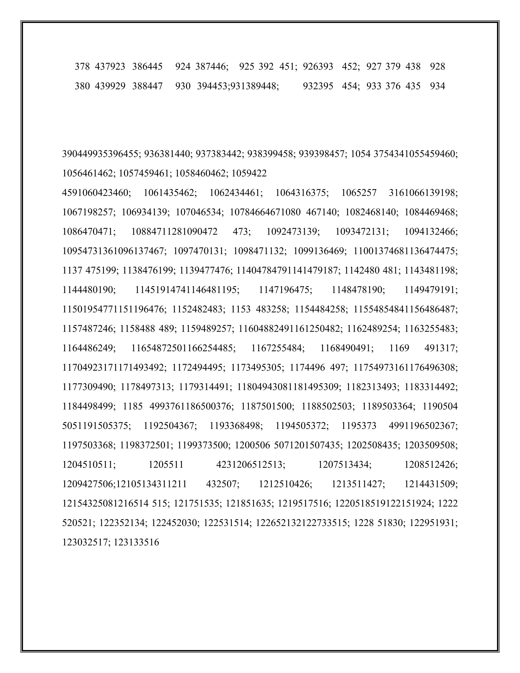 390449935396455; 936381440; 937383442; 938399458; 939398457; 1054 3754341055459460;
1056461462; 1057459461; 1058460462; 1059422
4591060423460; 1061435462; 1062434461; 1064316375; 1065257 3161066139198;
1067198257; 106934139; 107046534; 10784664671080 467140; 1082468140; 1084469468;
1086470471; 10884711281090472 473; 1092473139; 1093472131; 1094132466;
10954731361096137467; 1097470131; 1098471132; 1099136469; 11001374681136474475;
1137 475199; 1138476199; 1139477476; 11404784791141479187; 1142480 481; 1143481198;
1144480190; 11451914741146481195; 1147196475; 1148478190; 1149479191;
11501954771151196476; 1152482483; 1153 483258; 1154484258; 11554854841156486487;
1157487246; 1158488 489; 1159489257; 11604882491161250482; 1162489254; 1163255483;
1164486249; 11654872501166254485; 1167255484; 1168490491; 1169 491317;
11704923171171493492; 1172494495; 1173495305; 1174496 497; 11754973161176496308;
1177309490; 1178497313; 1179314491; 11804943081181495309; 1182313493; 1183314492;
1184498499; 1185 4993761186500376; 1187501500; 1188502503; 1189503364; 1190504
5051191505375; 1192504367; 1193368498; 1194505372; 1195373 4991196502367;
1197503368; 1198372501; 1199373500; 1200506 5071201507435; 1202508435; 1203509508;
1204510511; 1205511 4231206512513; 1207513434; 1208512426;
1209427506;12105134311211 432507; 1212510426; 1213511427; 1214431509;
12154325081216514 515; 121751535; 121851635; 1219517516; 1220518519122151924; 1222
520521; 122352134; 122452030; 122531514; 122652132122733515; 1228 51830; 122951931;
123032517; 123133516
378 437923 386445 924 387446; 925 392 451; 926393 452; 927 379 438 928
380 439929 388447 930 394453;931389448; 932395 454; 933 376 435 934
 