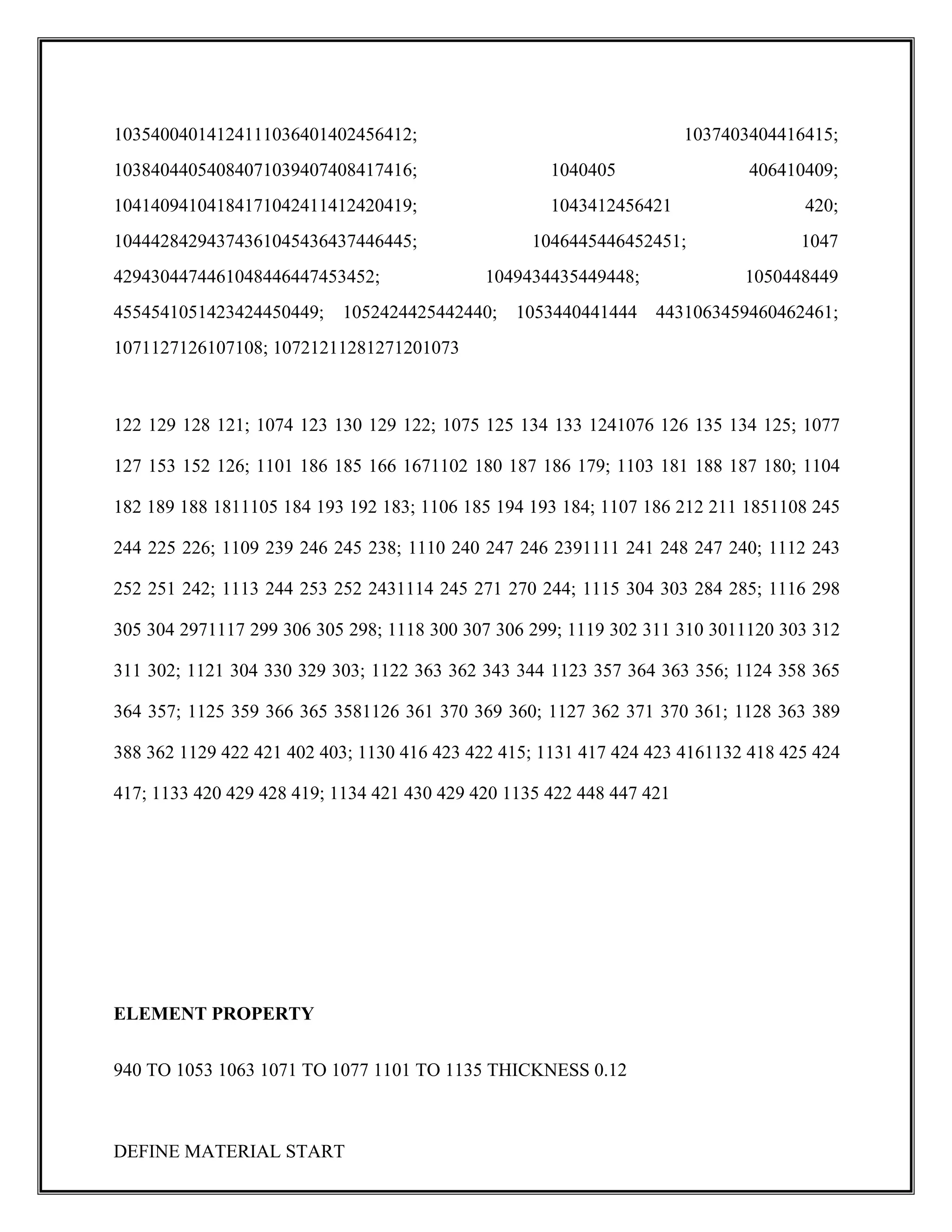 10354004014124111036401402456412; 1037403404416415;
10384044054084071039407408417416; 1040405 406410409;
10414094104184171042411412420419; 1043412456421 420;
10444284294374361045436437446445; 1046445446452451; 1047
4294304474461048446447453452; 1049434435449448; 1050448449
4554541051423424450449; 1052424425442440; 1053440441444 4431063459460462461;
1071127126107108; 10721211281271201073
122 129 128 121; 1074 123 130 129 122; 1075 125 134 133 1241076 126 135 134 125; 1077
127 153 152 126; 1101 186 185 166 1671102 180 187 186 179; 1103 181 188 187 180; 1104
182 189 188 1811105 184 193 192 183; 1106 185 194 193 184; 1107 186 212 211 1851108 245
244 225 226; 1109 239 246 245 238; 1110 240 247 246 2391111 241 248 247 240; 1112 243
252 251 242; 1113 244 253 252 2431114 245 271 270 244; 1115 304 303 284 285; 1116 298
305 304 2971117 299 306 305 298; 1118 300 307 306 299; 1119 302 311 310 3011120 303 312
311 302; 1121 304 330 329 303; 1122 363 362 343 344 1123 357 364 363 356; 1124 358 365
364 357; 1125 359 366 365 3581126 361 370 369 360; 1127 362 371 370 361; 1128 363 389
388 362 1129 422 421 402 403; 1130 416 423 422 415; 1131 417 424 423 4161132 418 425 424
417; 1133 420 429 428 419; 1134 421 430 429 420 1135 422 448 447 421
ELEMENT PROPERTY
940 TO 1053 1063 1071 TO 1077 1101 TO 1135 THICKNESS 0.12
DEFINE MATERIAL START
 