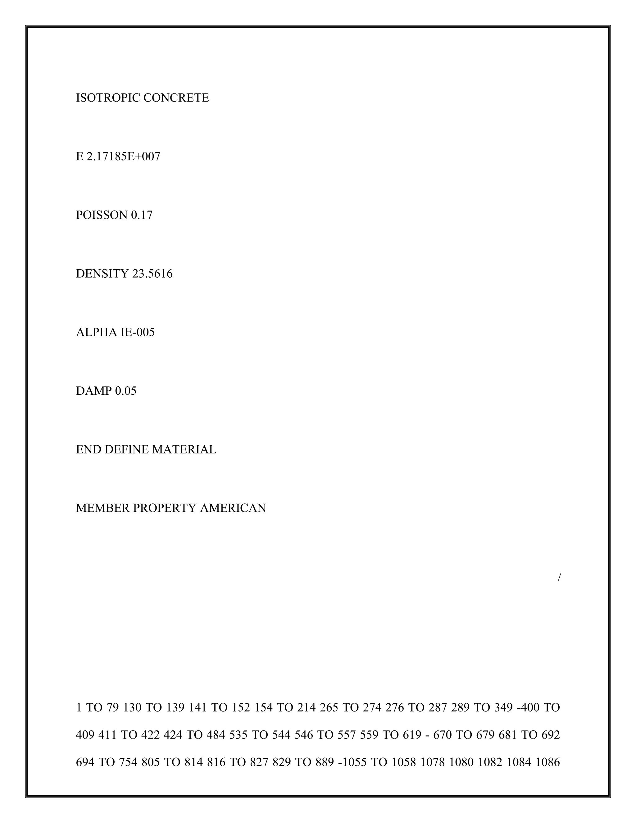 ISOTROPIC CONCRETE
E 2.17185E+007
POISSON 0.17
DENSITY 23.5616
ALPHA IE-005
DAMP 0.05
END DEFINE MATERIAL
MEMBER PROPERTY AMERICAN
/
1 TO 79 130 TO 139 141 TO 152 154 TO 214 265 TO 274 276 TO 287 289 TO 349 -400 TO
409 411 TO 422 424 TO 484 535 TO 544 546 TO 557 559 TO 619 - 670 TO 679 681 TO 692
694 TO 754 805 TO 814 816 TO 827 829 TO 889 -1055 TO 1058 1078 1080 1082 1084 1086
 