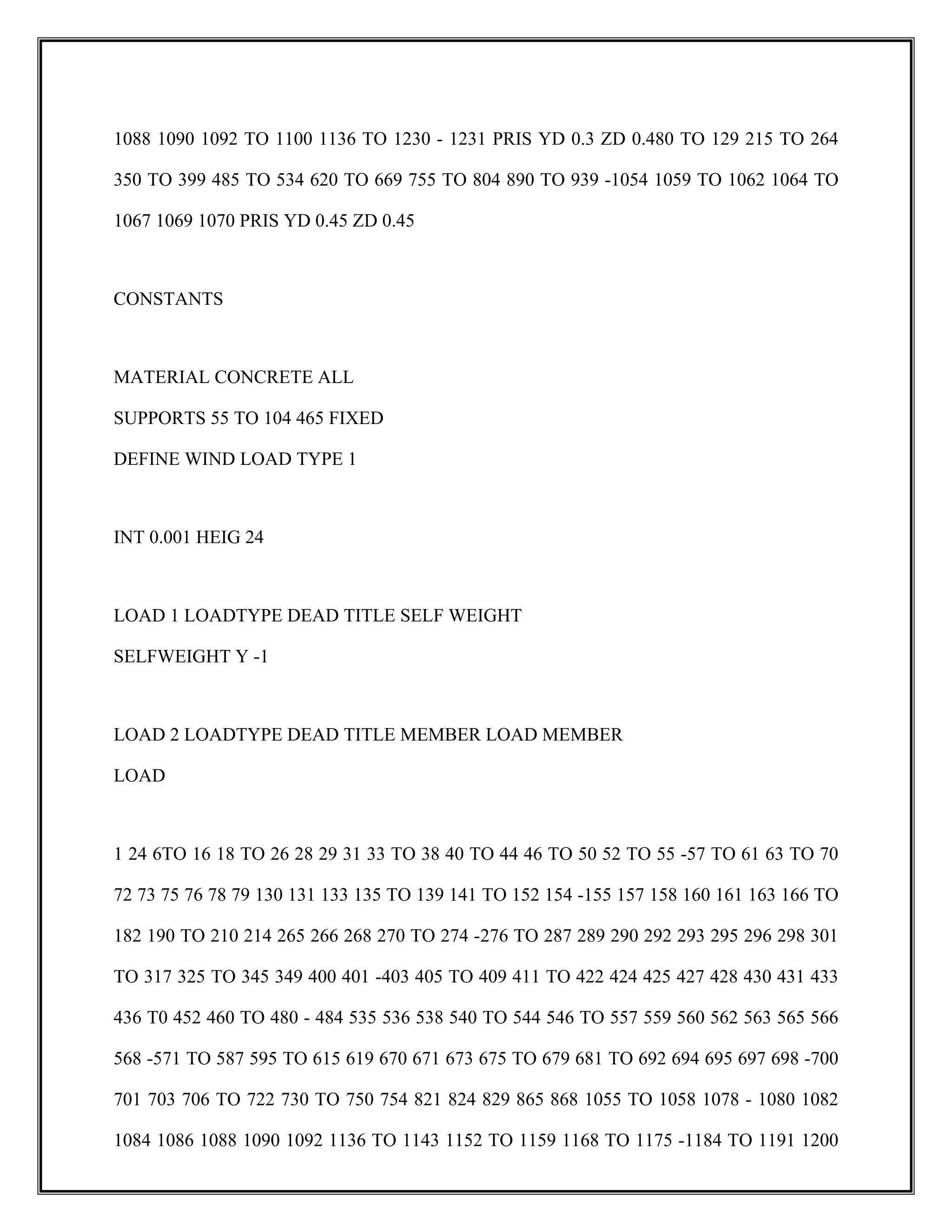 1088 1090 1092 TO 1100 1136 TO 1230 - 1231 PRIS YD 0.3 ZD 0.480 TO 129 215 TO 264
350 TO 399 485 TO 534 620 TO 669 755 TO 804 890 TO 939 -1054 1059 TO 1062 1064 TO
1067 1069 1070 PRIS YD 0.45 ZD 0.45
CONSTANTS
MATERIAL CONCRETE ALL
SUPPORTS 55 TO 104 465 FIXED
DEFINE WIND LOAD TYPE 1
INT 0.001 HEIG 24
LOAD 1 LOADTYPE DEAD TITLE SELF WEIGHT
SELFWEIGHT Y -1
LOAD 2 LOADTYPE DEAD TITLE MEMBER LOAD MEMBER
LOAD
1 24 6TO 16 18 TO 26 28 29 31 33 TO 38 40 TO 44 46 TO 50 52 TO 55 -57 TO 61 63 TO 70
72 73 75 76 78 79 130 131 133 135 TO 139 141 TO 152 154 -155 157 158 160 161 163 166 TO
182 190 TO 210 214 265 266 268 270 TO 274 -276 TO 287 289 290 292 293 295 296 298 301
TO 317 325 TO 345 349 400 401 -403 405 TO 409 411 TO 422 424 425 427 428 430 431 433
436 T0 452 460 TO 480 - 484 535 536 538 540 TO 544 546 TO 557 559 560 562 563 565 566
568 -571 TO 587 595 TO 615 619 670 671 673 675 TO 679 681 TO 692 694 695 697 698 -700
701 703 706 TO 722 730 TO 750 754 821 824 829 865 868 1055 TO 1058 1078 - 1080 1082
1084 1086 1088 1090 1092 1136 TO 1143 1152 TO 1159 1168 TO 1175 -1184 TO 1191 1200
 