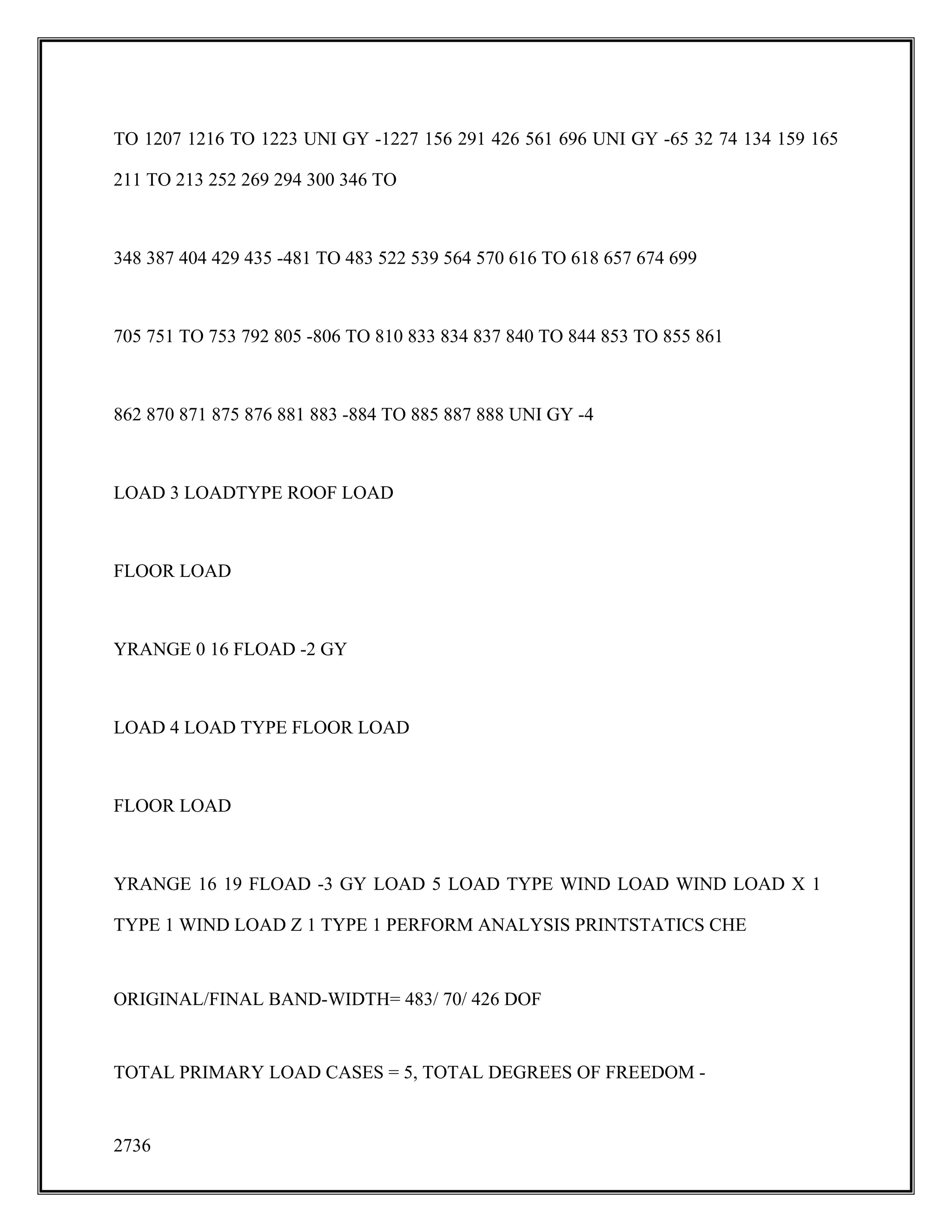 TO 1207 1216 TO 1223 UNI GY -1227 156 291 426 561 696 UNI GY -65 32 74 134 159 165
211 TO 213 252 269 294 300 346 TO
348 387 404 429 435 -481 TO 483 522 539 564 570 616 TO 618 657 674 699
705 751 TO 753 792 805 -806 TO 810 833 834 837 840 TO 844 853 TO 855 861
862 870 871 875 876 881 883 -884 TO 885 887 888 UNI GY -4
LOAD 3 LOADTYPE ROOF LOAD
FLOOR LOAD
YRANGE 0 16 FLOAD -2 GY
LOAD 4 LOAD TYPE FLOOR LOAD
FLOOR LOAD
YRANGE 16 19 FLOAD -3 GY LOAD 5 LOAD TYPE WIND LOAD WIND LOAD X 1
TYPE 1 WIND LOAD Z 1 TYPE 1 PERFORM ANALYSIS PRINTSTATICS CHE
ORIGINAL/FINAL BAND-WIDTH= 483/ 70/ 426 DOF
TOTAL PRIMARY LOAD CASES = 5, TOTAL DEGREES OF FREEDOM -
2736
 