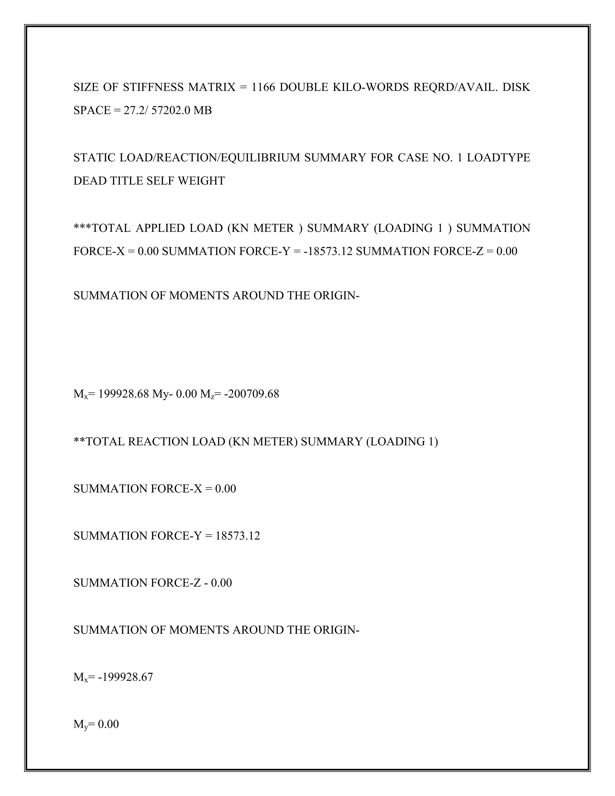 SIZE OF STIFFNESS MATRIX = 1166 DOUBLE KILO-WORDS REQRD/AVAIL. DISK
SPACE = 27.2/ 57202.0 MB
STATIC LOAD/REACTION/EQUILIBRIUM SUMMARY FOR CASE NO. 1 LOADTYPE
DEAD TITLE SELF WEIGHT
***TOTAL APPLIED LOAD (KN METER ) SUMMARY (LOADING 1 ) SUMMATION
FORCE-X = 0.00 SUMMATION FORCE-Y = -18573.12 SUMMATION FORCE-Z = 0.00
SUMMATION OF MOMENTS AROUND THE ORIGIN-
Mx= 199928.68 My- 0.00 Mz= -200709.68
**TOTAL REACTION LOAD (KN METER) SUMMARY (LOADING 1)
SUMMATION FORCE-X = 0.00
SUMMATION FORCE-Y = 18573.12
SUMMATION FORCE-Z - 0.00
SUMMATION OF MOMENTS AROUND THE ORIGIN-
Mx= -199928.67
My= 0.00
 