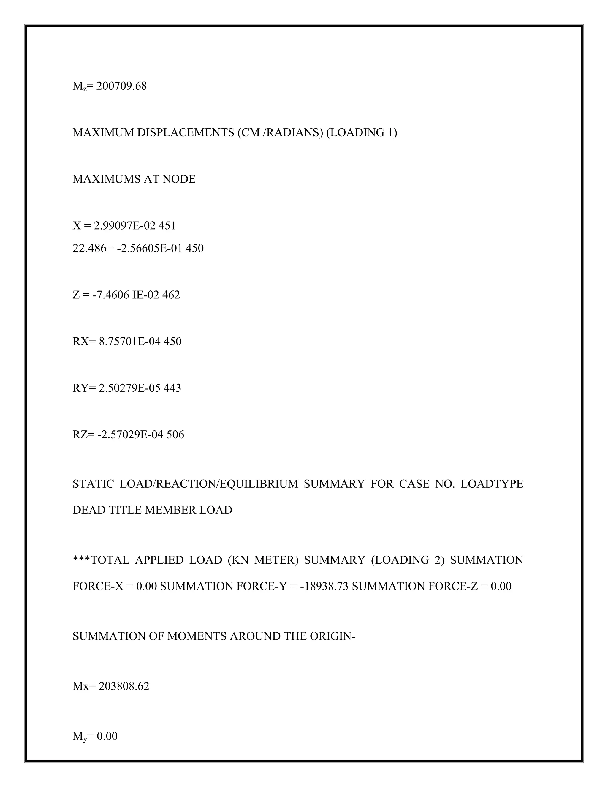 Mz= 200709.68
MAXIMUM DISPLACEMENTS (CM /RADIANS) (LOADING 1)
MAXIMUMS AT NODE
X = 2.99097E-02 451
22.486= -2.56605E-01 450
Z = -7.4606 IE-02 462
RX= 8.75701E-04 450
RY= 2.50279E-05 443
RZ= -2.57029E-04 506
STATIC LOAD/REACTION/EQUILIBRIUM SUMMARY FOR CASE NO. LOADTYPE
DEAD TITLE MEMBER LOAD
***TOTAL APPLIED LOAD (KN METER) SUMMARY (LOADING 2) SUMMATION
FORCE-X = 0.00 SUMMATION FORCE-Y = -18938.73 SUMMATION FORCE-Z = 0.00
SUMMATION OF MOMENTS AROUND THE ORIGIN-
Mx= 203808.62
My= 0.00
 