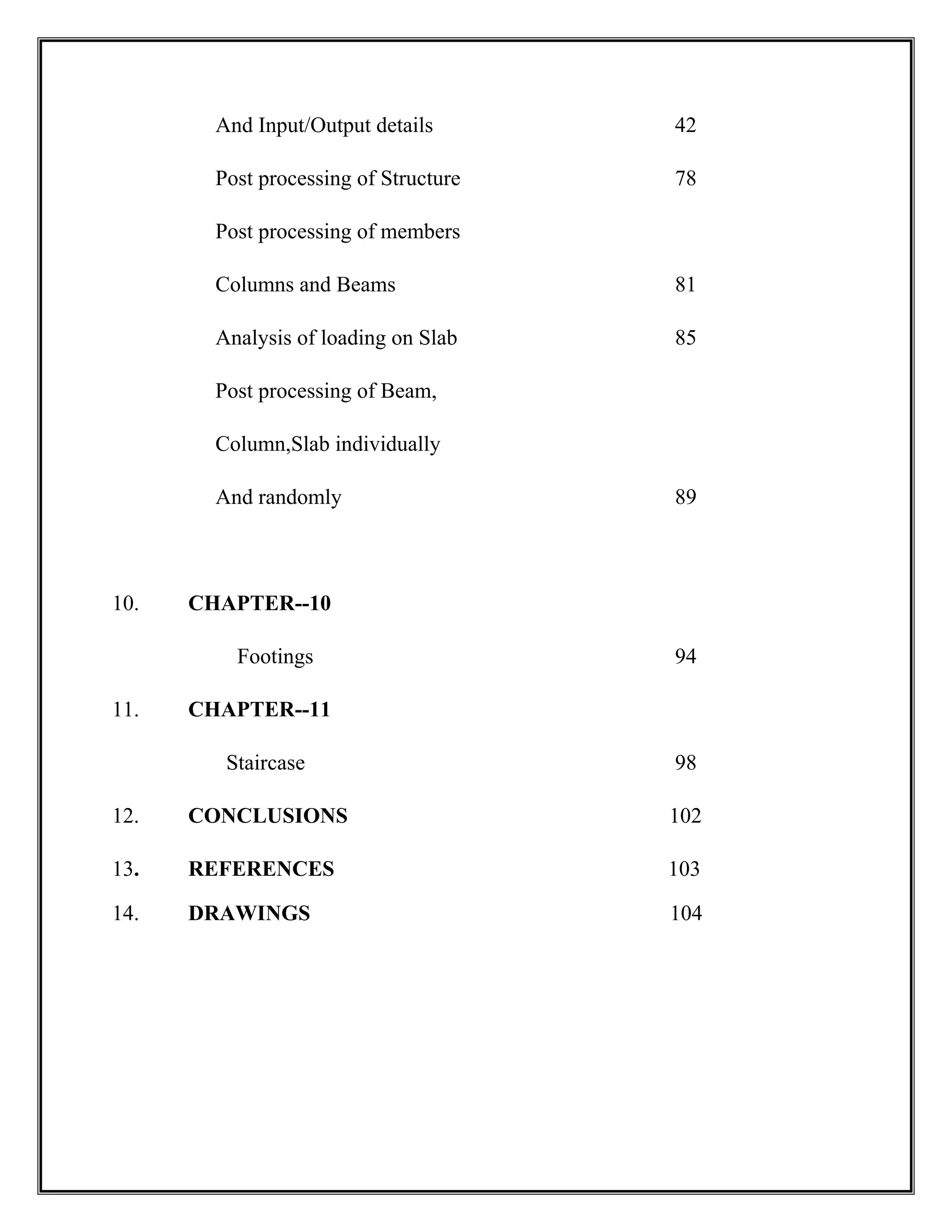 And Input/Output details 42
Post processing of Structure 78
Post processing of members
Columns and Beams 81
Analysis of loading on Slab 85
Post processing of Beam,
Column,Slab individually
And randomly 89
10. CHAPTER--10
Footings 94
11. CHAPTER--11
Staircase 98
12. CONCLUSIONS 102
13. REFERENCES 103
14. DRAWINGS 104
 
 