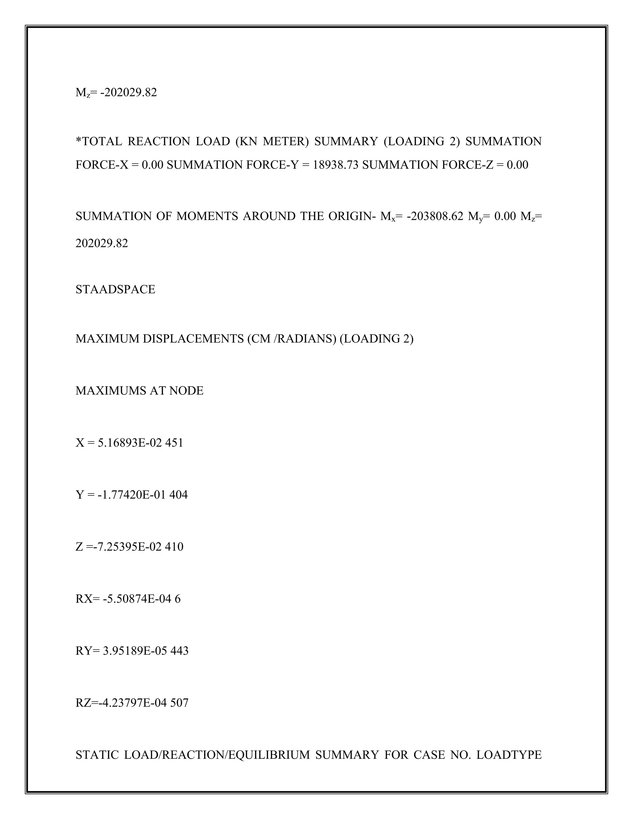 Mz= -202029.82
*TOTAL REACTION LOAD (KN METER) SUMMARY (LOADING 2) SUMMATION
FORCE-X = 0.00 SUMMATION FORCE-Y = 18938.73 SUMMATION FORCE-Z = 0.00
SUMMATION OF MOMENTS AROUND THE ORIGIN- Mx= -203808.62 My= 0.00 Mz=
202029.82
STAADSPACE
MAXIMUM DISPLACEMENTS (CM /RADIANS) (LOADING 2)
MAXIMUMS AT NODE
X = 5.16893E-02 451
Y = -1.77420E-01 404
Z =-7.25395E-02 410
RX= -5.50874E-04 6
RY= 3.95189E-05 443
RZ=-4.23797E-04 507
STATIC LOAD/REACTION/EQUILIBRIUM SUMMARY FOR CASE NO. LOADTYPE
 