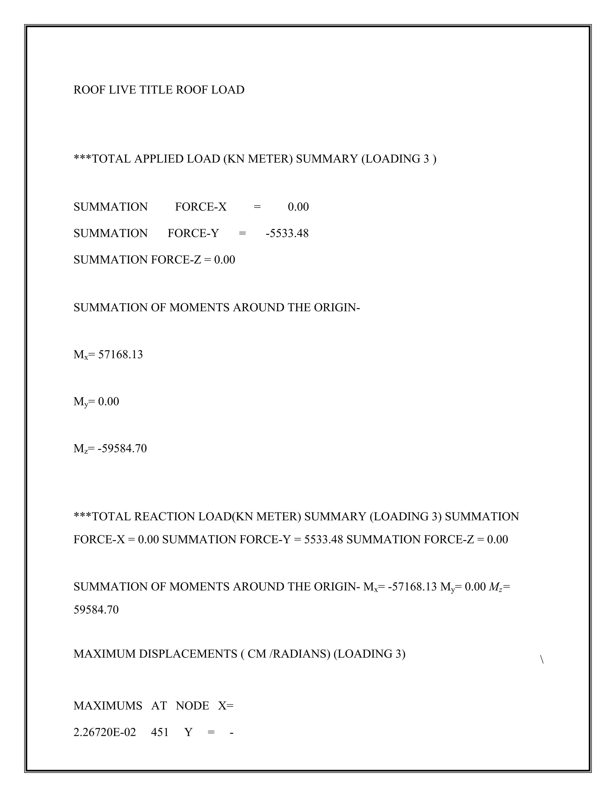 ROOF LIVE TITLE ROOF LOAD
***TOTAL APPLIED LOAD (KN METER) SUMMARY (LOADING 3 )
SUMMATION FORCE-X = 0.00
SUMMATION FORCE-Y = -5533.48
SUMMATION FORCE-Z = 0.00
SUMMATION OF MOMENTS AROUND THE ORIGIN-
Mx= 57168.13
My= 0.00
Mz= -59584.70
***TOTAL REACTION LOAD(KN METER) SUMMARY (LOADING 3) SUMMATION
FORCE-X = 0.00 SUMMATION FORCE-Y = 5533.48 SUMMATION FORCE-Z = 0.00
SUMMATION OF MOMENTS AROUND THE ORIGIN- Mx= -57168.13 My= 0.00 Mz=
59584.70
MAXIMUM DISPLACEMENTS ( CM /RADIANS) (LOADING 3) 
MAXIMUMS AT NODE X=
2.26720E-02 451 Y = -
 