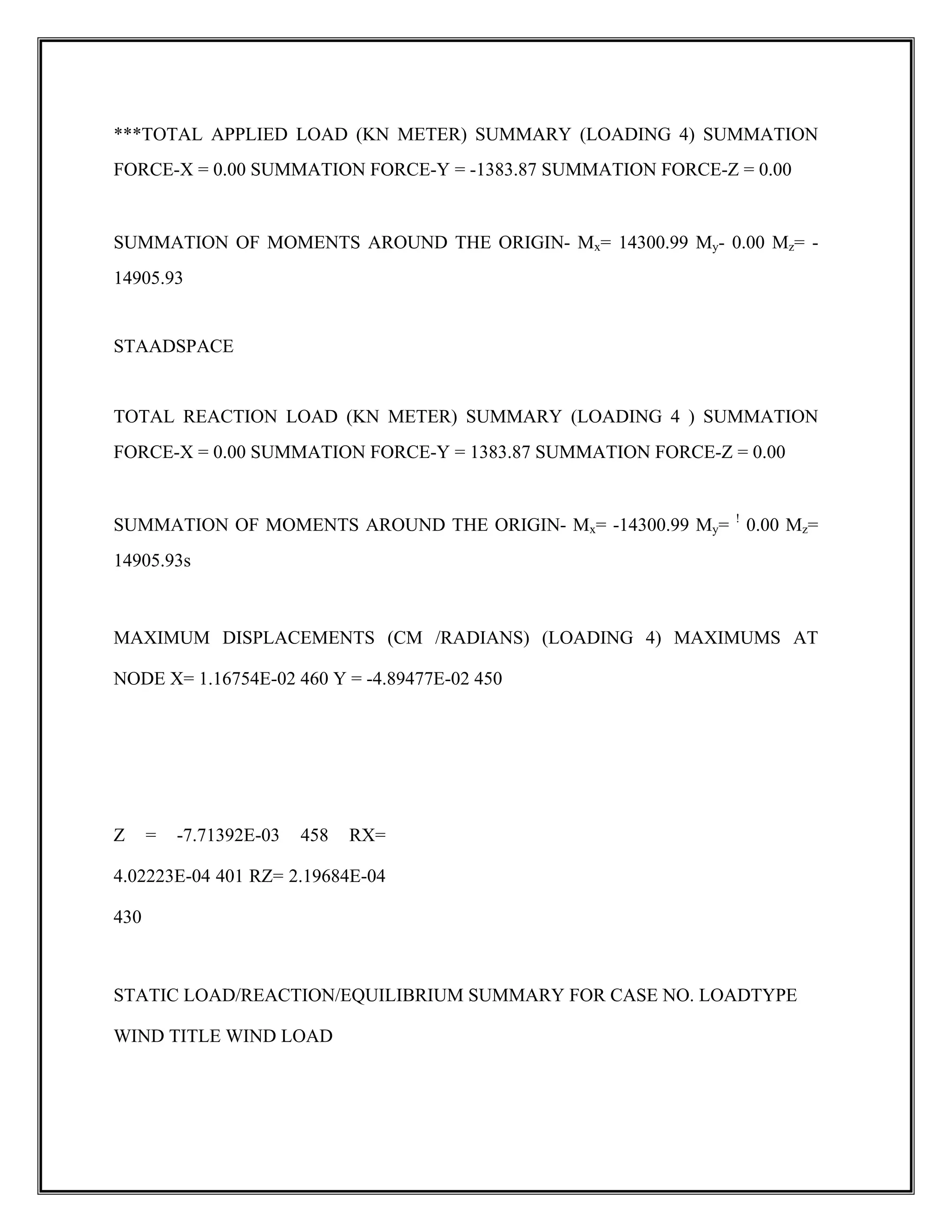 ***TOTAL APPLIED LOAD (KN METER) SUMMARY (LOADING 4) SUMMATION
FORCE-X = 0.00 SUMMATION FORCE-Y = -1383.87 SUMMATION FORCE-Z = 0.00
SUMMATION OF MOMENTS AROUND THE ORIGIN- Mx= 14300.99 My- 0.00 Mz= -
14905.93
STAADSPACE
TOTAL REACTION LOAD (KN METER) SUMMARY (LOADING 4 ) SUMMATION
FORCE-X = 0.00 SUMMATION FORCE-Y = 1383.87 SUMMATION FORCE-Z = 0.00
SUMMATION OF MOMENTS AROUND THE ORIGIN- Mx= -14300.99 My= !
0.00 Mz=
14905.93s
MAXIMUM DISPLACEMENTS (CM /RADIANS) (LOADING 4) MAXIMUMS AT
NODE X= 1.16754E-02 460 Y = -4.89477E-02 450
Z = -7.71392E-03 458 RX=
4.02223E-04 401 RZ= 2.19684E-04
430
STATIC LOAD/REACTION/EQUILIBRIUM SUMMARY FOR CASE NO. LOADTYPE
WIND TITLE WIND LOAD
 