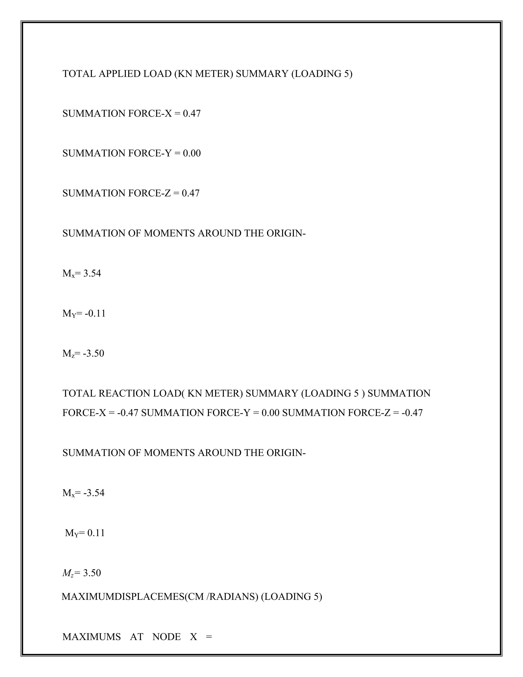 TOTAL APPLIED LOAD (KN METER) SUMMARY (LOADING 5)
SUMMATION FORCE-X = 0.47
SUMMATION FORCE-Y = 0.00
SUMMATION FORCE-Z = 0.47
SUMMATION OF MOMENTS AROUND THE ORIGIN-
Mx= 3.54
MY= -0.11
Mz= -3.50
TOTAL REACTION LOAD( KN METER) SUMMARY (LOADING 5 ) SUMMATION
FORCE-X = -0.47 SUMMATION FORCE-Y = 0.00 SUMMATION FORCE-Z = -0.47
SUMMATION OF MOMENTS AROUND THE ORIGIN-
Mx= -3.54
MY= 0.11
Mz= 3.50
MAXIMUMDISPLACEMES(CM /RADIANS) (LOADING 5)
MAXIMUMS AT NODE X =
 