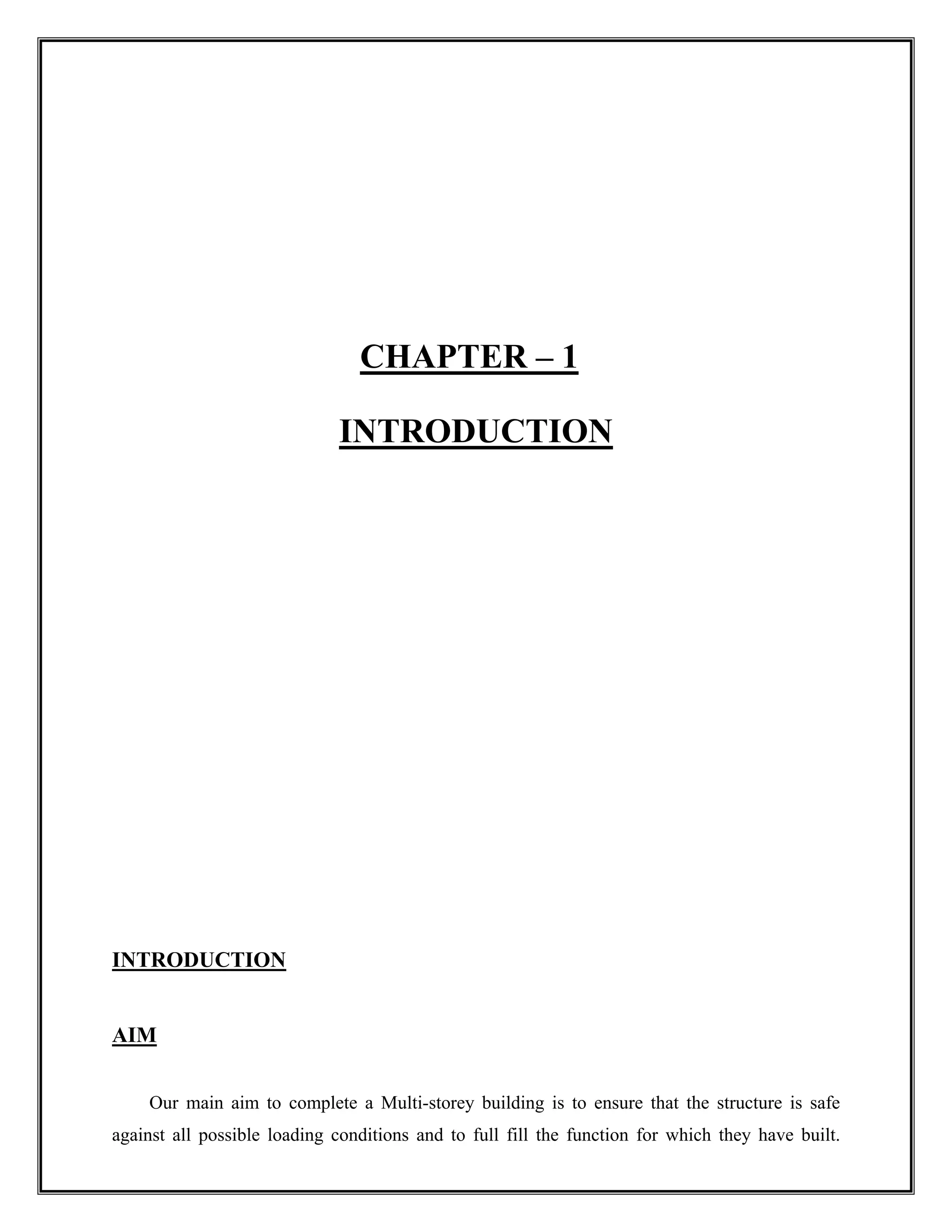 CHAPTER – 1
INTRODUCTION
INTRODUCTION
AIM
Our main aim to complete a Multi-storey building is to ensure that the structure is safe
against all possible loading conditions and to full fill the function for which they have built.
 