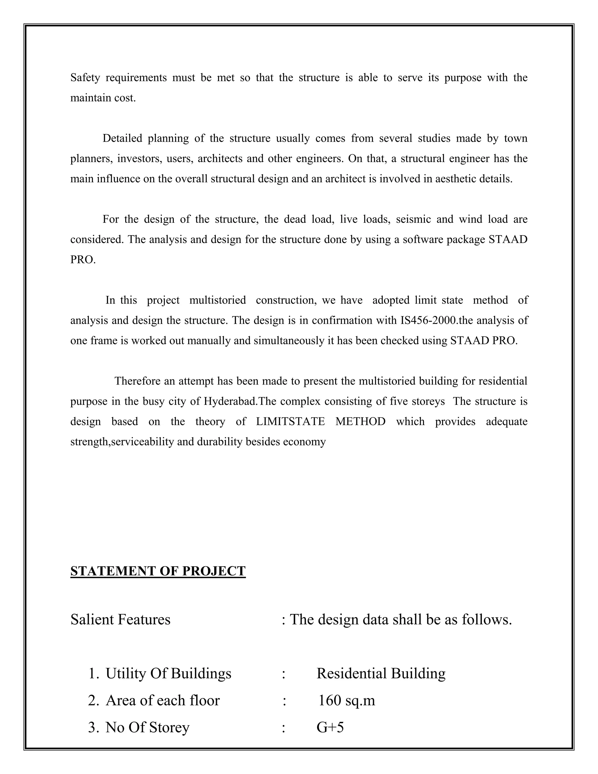 Safety requirements must be met so that the structure is able to serve its purpose with the
maintain cost.
Detailed planning of the structure usually comes from several studies made by town
planners, investors, users, architects and other engineers. On that, a structural engineer has the
main influence on the overall structural design and an architect is involved in aesthetic details.
For the design of the structure, the dead load, live loads, seismic and wind load are
considered. The analysis and design for the structure done by using a software package STAAD
PRO.
In this project multistoried construction, we have adopted limit state method of
analysis and design the structure. The design is in confirmation with IS456-2000.the analysis of
one frame is worked out manually and simultaneously it has been checked using STAAD PRO.
Therefore an attempt has been made to present the multistoried building for residential
purpose in the busy city of Hyderabad.The complex consisting of five storeys The structure is
design based on the theory of LIMITSTATE METHOD which provides adequate
strength,serviceability and durability besides economy
STATEMENT OF PROJECT
Salient Features : The design data shall be as follows.
1. Utility Of Buildings : Residential Building
2. Area of each floor : 160 sq.m
3. No Of Storey : G+5
 