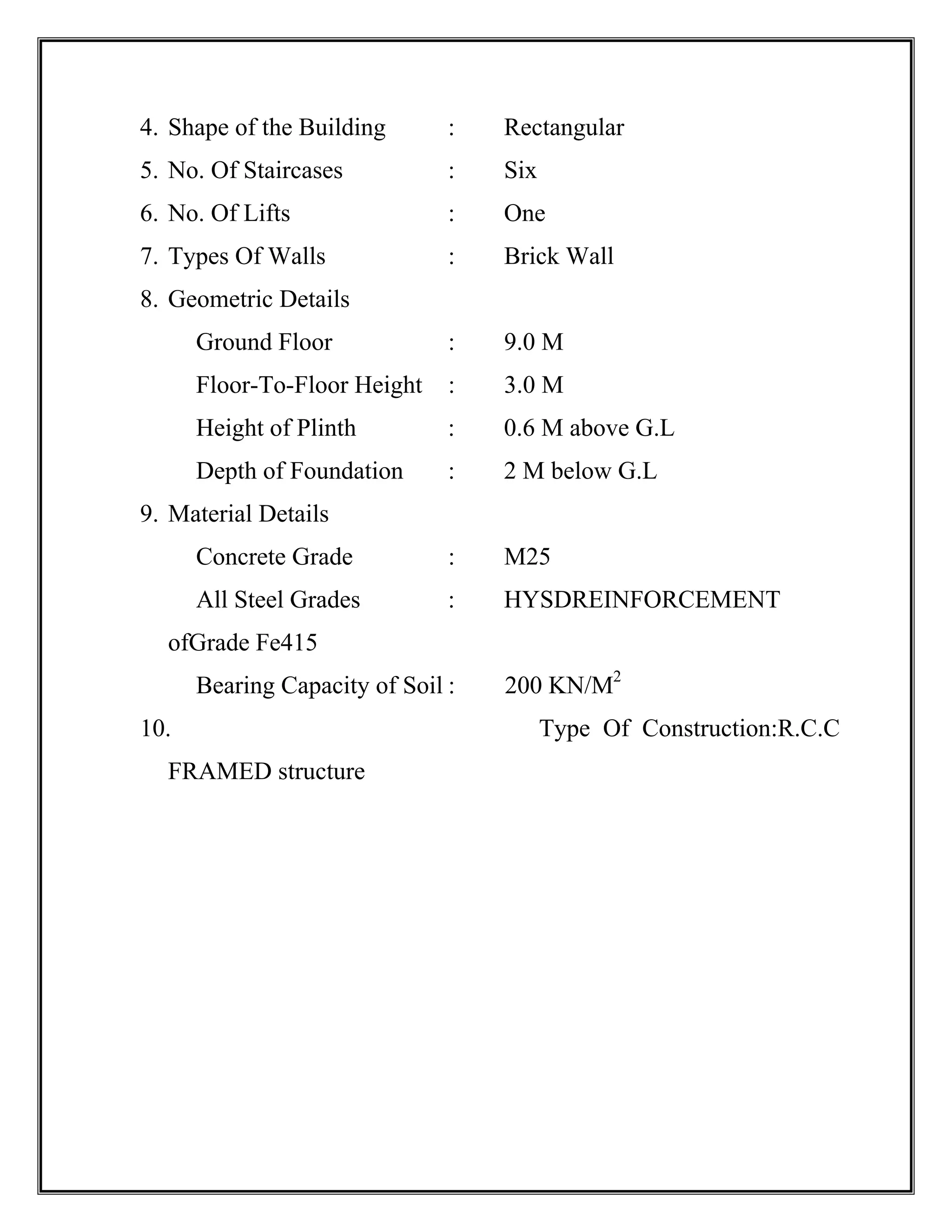 4. Shape of the Building : Rectangular
5. No. Of Staircases : Six
6. No. Of Lifts : One
7. Types Of Walls : Brick Wall
8. Geometric Details
Ground Floor : 9.0 M
Floor-To-Floor Height : 3.0 M
Height of Plinth : 0.6 M above G.L
Depth of Foundation : 2 M below G.L
9. Material Details
Concrete Grade : M25
All Steel Grades : HYSDREINFORCEMENT
ofGrade Fe415
Bearing Capacity of Soil : 200 KN/M2
10. Type Of Construction:R.C.C
FRAMED structure
 