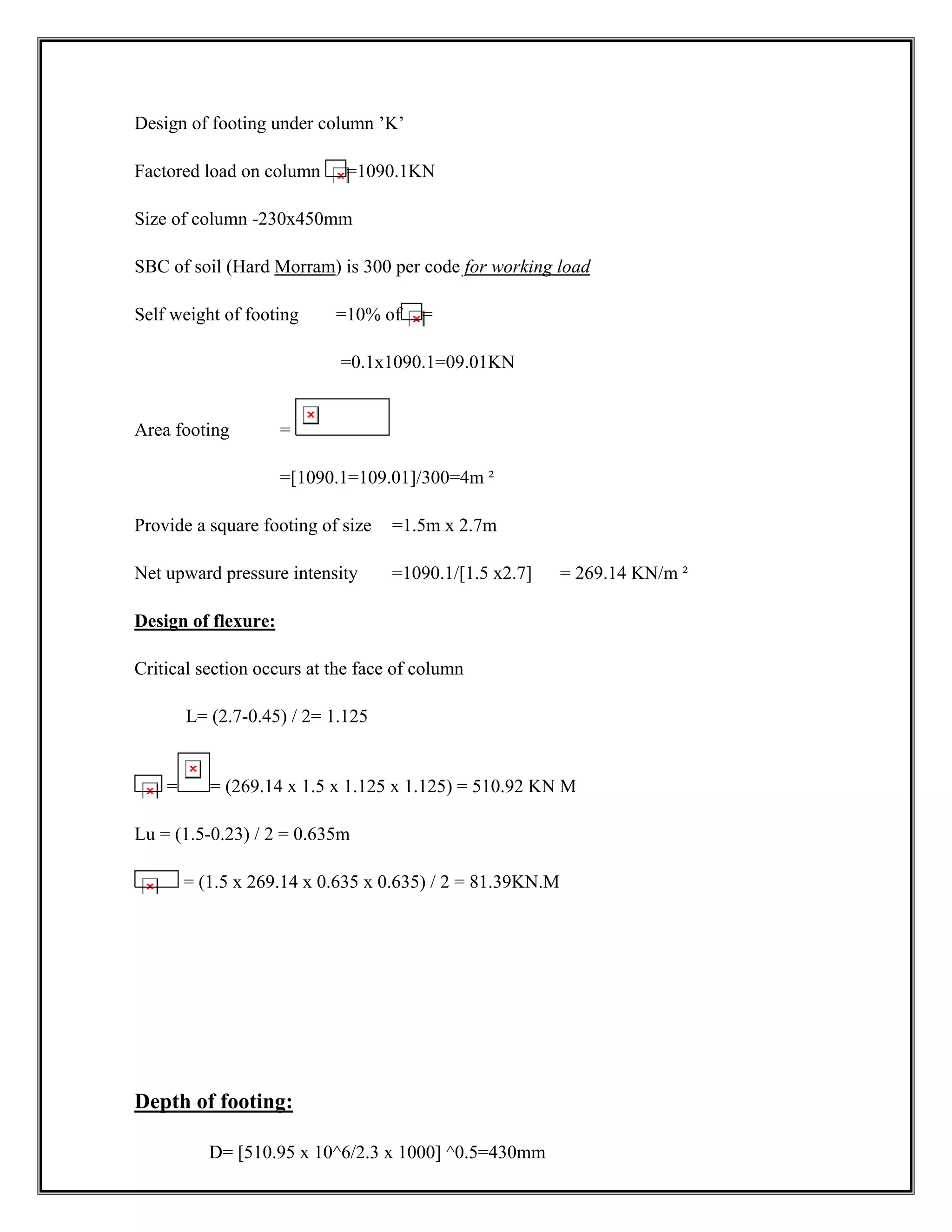 Design of footing under column ’K’
Factored load on column =1090.1KN
Size of column -230x450mm
SBC of soil (Hard Morram) is 300 per code for working load
Self weight of footing =10% of =
=0.1x1090.1=09.01KN
Area footing =
=[1090.1=109.01]/300=4m ²
Provide a square footing of size =1.5m x 2.7m
Net upward pressure intensity =1090.1/[1.5 x2.7] = 269.14 KN/m ²
Design of flexure:
Critical section occurs at the face of column
L= (2.7-0.45) / 2= 1.125
= = (269.14 x 1.5 x 1.125 x 1.125) = 510.92 KN M
Lu = (1.5-0.23) / 2 = 0.635m
= (1.5 x 269.14 x 0.635 x 0.635) / 2 = 81.39KN.M
Depth of footing:
D= [510.95 x 10^6/2.3 x 1000] ^0.5=430mm
 