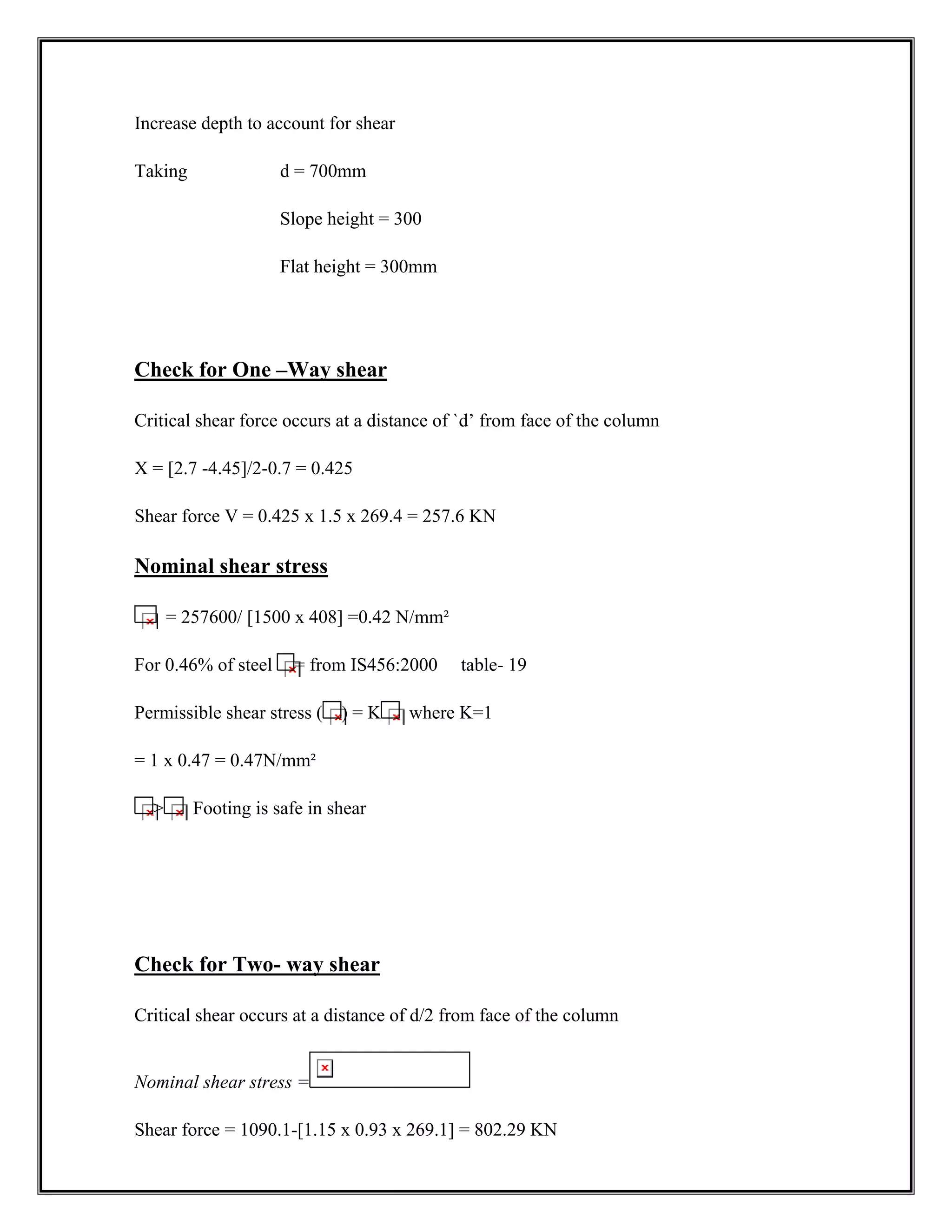 Increase depth to account for shear
Taking d = 700mm
Slope height = 300
Flat height = 300mm
Check for One –Way shear
Critical shear force occurs at a distance of `d’ from face of the column
X = [2.7 -4.45]/2-0.7 = 0.425
Shear force V = 0.425 x 1.5 x 269.4 = 257.6 KN
Nominal shear stress
= 257600/ [1500 x 408] =0.42 N/mm²
For 0.46% of steel = from IS456:2000 table- 19
Permissible shear stress ( ) = K where K=1
= 1 x 0.47 = 0.47N/mm²
 Footing is safe in shear
Check for Two- way shear
Critical shear occurs at a distance of d/2 from face of the column
Nominal shear stress =
Shear force = 1090.1-[1.15 x 0.93 x 269.1] = 802.29 KN
 