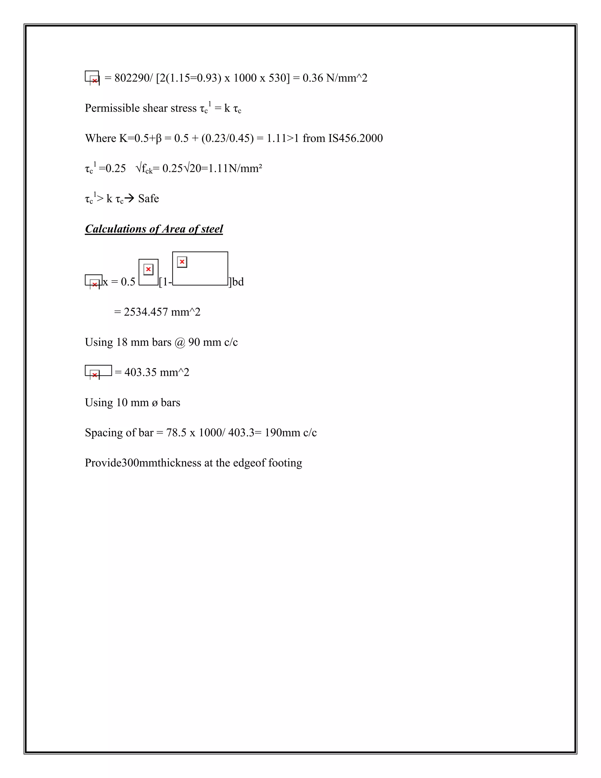 = 802290/ [2(1.15=0.93) x 1000 x 530] = 0.36 N/mm^2
Permissible shear stress τc
1
= k τc
Where K=0.5+β = 0.5 + (0.23/0.45) = 1.111 from IS456.2000
τc
1
=0.25 √fck= 0.25√20=1.11N/mm²
τc
1
 k τcÆ Safe
Calculations of Area of steel
x = 0.5 [1- ]bd
= 2534.457 mm^2
Using 18 mm bars @ 90 mm c/c
= 403.35 mm^2
Using 10 mm ø bars
Spacing of bar = 78.5 x 1000/ 403.3= 190mm c/c
Provide300mmthickness at the edgeof footing
 