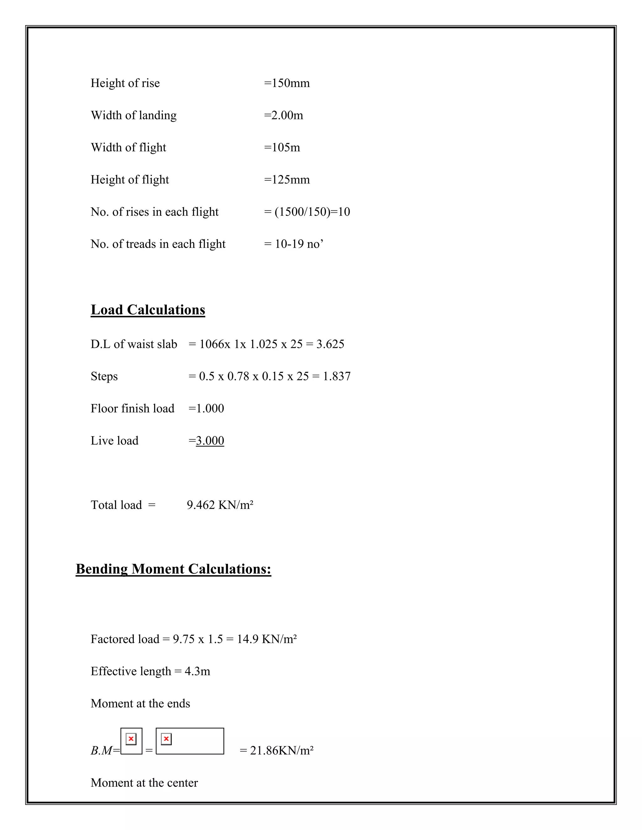 Height of rise =150mm
Width of landing =2.00m
Width of flight =105m
Height of flight =125mm
No. of rises in each flight = (1500/150)=10
No. of treads in each flight = 10-19 no’
Load Calculations
D.L of waist slab = 1066x 1x 1.025 x 25 = 3.625
Steps = 0.5 x 0.78 x 0.15 x 25 = 1.837
Floor finish load =1.000
Live load =3.000
Total load = 9.462 KN/m²
Bending Moment Calculations:
Factored load = 9.75 x 1.5 = 14.9 KN/m²
Effective length = 4.3m
Moment at the ends
B.M= = = 21.86KN/m²
Moment at the center
 