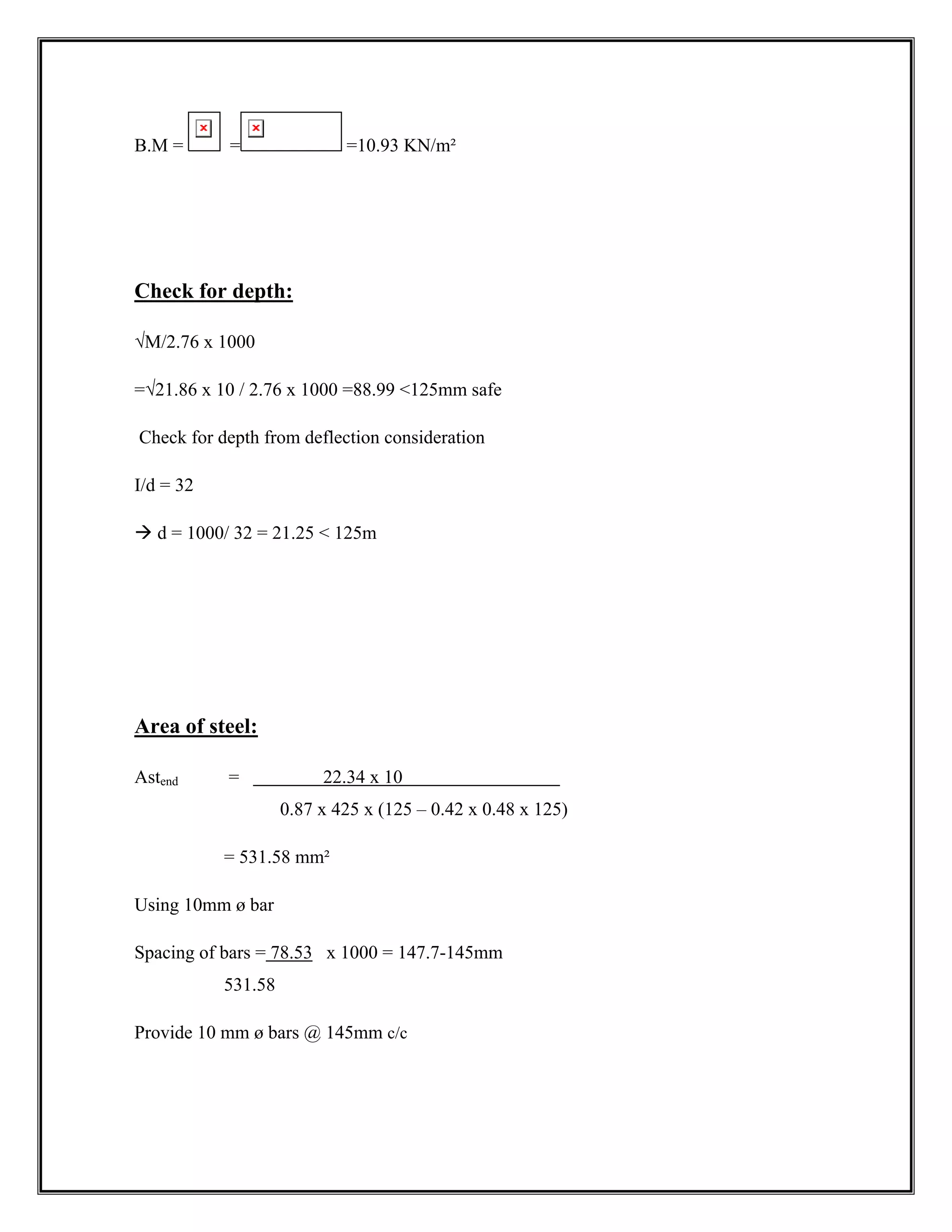 B.M = = =10.93 KN/m²
Check for depth:
√M/2.76 x 1000
=√21.86 x 10 / 2.76 x 1000 =88.99 125mm safe
Check for depth from deflection consideration
I/d = 32
Æ d = 1000/ 32 = 21.25  125m
Area of steel:
Astend = 22.34 x 10
0.87 x 425 x (125 – 0.42 x 0.48 x 125)
= 531.58 mm²
Using 10mm ø bar
Spacing of bars = 78.53 x 1000 = 147.7-145mm
531.58
Provide 10 mm ø bars @ 145mm c/c
 