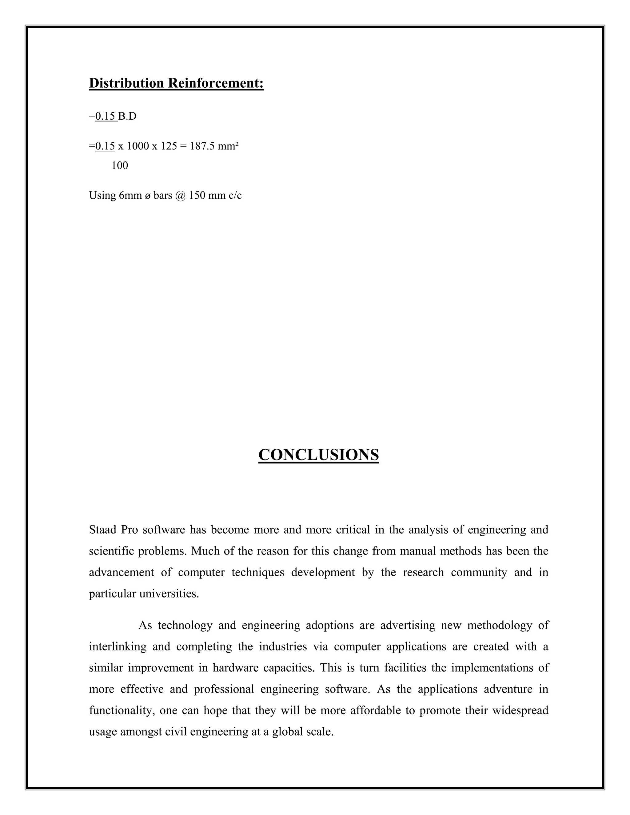 Distribution Reinforcement:
=0.15 B.D
=0.15 x 1000 x 125 = 187.5 mm²
100
Using 6mm ø bars @ 150 mm c/c
CONCLUSIONS
Staad Pro software has become more and more critical in the analysis of engineering and
scientific problems. Much of the reason for this change from manual methods has been the
advancement of computer techniques development by the research community and in
particular universities.
As technology and engineering adoptions are advertising new methodology of
interlinking and completing the industries via computer applications are created with a
similar improvement in hardware capacities. This is turn facilities the implementations of
more effective and professional engineering software. As the applications adventure in
functionality, one can hope that they will be more affordable to promote their widespread
usage amongst civil engineering at a global scale.
 