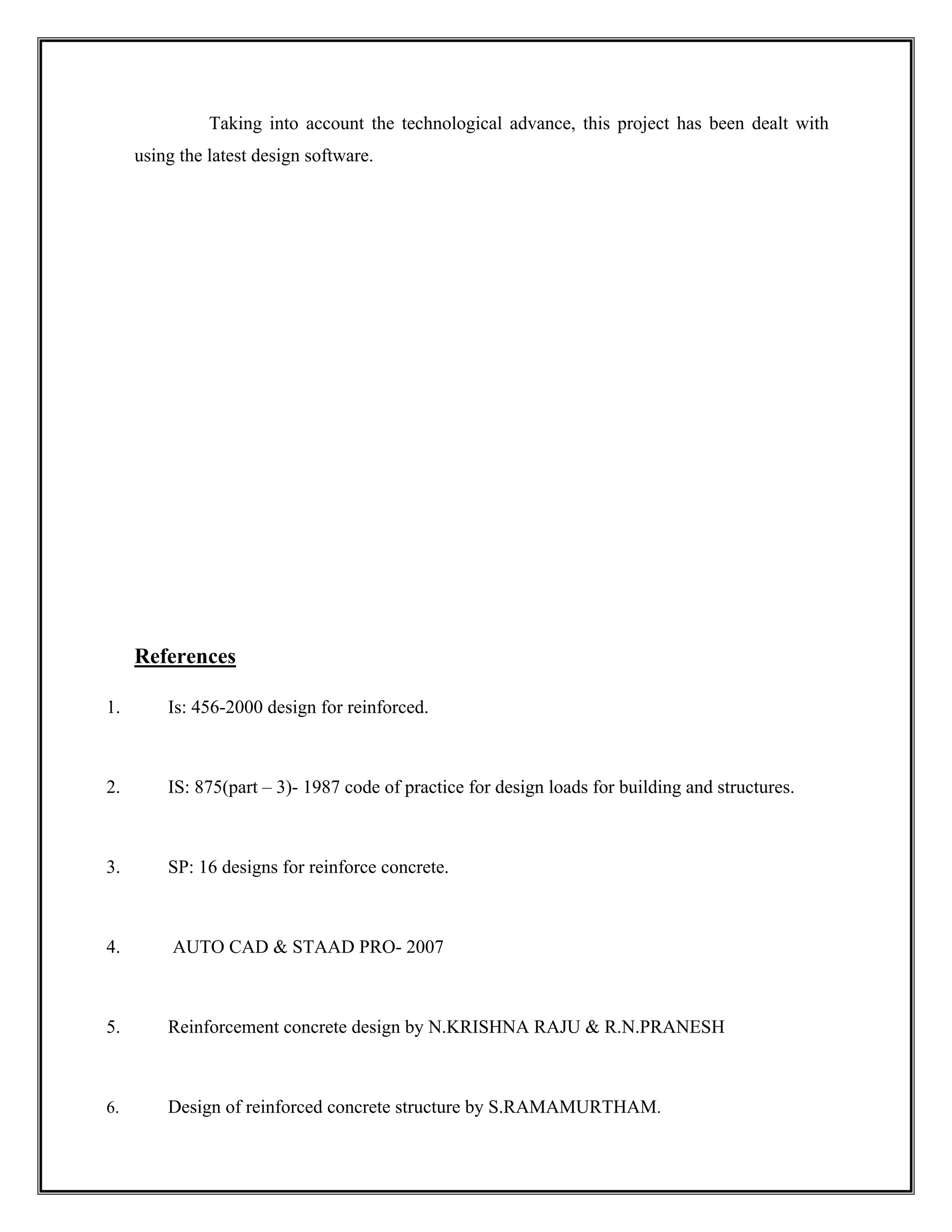 Taking into account the technological advance, this project has been dealt with
using the latest design software.
References
1. Is: 456-2000 design for reinforced.
2. IS: 875(part – 3)- 1987 code of practice for design loads for building and structures.
3. SP: 16 designs for reinforce concrete.
4. AUTO CAD  STAAD PRO- 2007
5. Reinforcement concrete design by N.KRISHNA RAJU  R.N.PRANESH
6. Design of reinforced concrete structure by S.RAMAMURTHAM.
 
