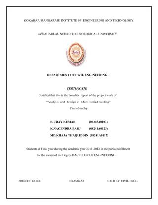 GOKARAJU RANGARAJU INSTITUTE OF ENGINEERING AND TECHNOLOGY
JAWAHARLAL NEHRU TECHNOLOGICAL UNIVERSITY
DEPARTMENT OF CIVIL ENGINEERING
CERTIFICATE
Certified that this is the bonafide report of the project work of
“Analysis and Design of Multi-storied building”
Carried out by
K.UDAY KUMAR (09245A0103)
K.NAGENDRA BABU (08241A0123)
MD.KHAJA THAQUIDDIN (08241A0117)
Students of Final year during the academic year 2011-2012 in the partial fulfillment
For the award of the Degree BACHELOR OF ENGINEERING
PROJECT GUIDE EXAMINAR H.O.D OF CIVIL ENGG
 