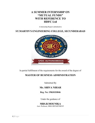 1 | P a g e
A SUMMER INTERNSHIP ON
“MUTUAL FUNDS”
WITH REFERENCE TO
HDFC Ltd
A Internship Report submitted to
ST.MARTIN’S ENGINEERING COLLEGE, SECUNDERABAD
In partial fulfillment of the requirements for the award of the degree of
MASTER OF BUSINESS ADMINISTRATION
Submitted By
Mr. SHIVA NIHAR
Reg. No: 19K81E0046
Under the guidance of
MRS.B.MOUNIKA
Asst. Professor, MBA DEPARTMENT
 