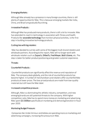 Emerging Markets:
Although Nike already has a presence in manyforeign countries, there is still
plenty of opportunitiesfor Nike. This is because emerging markets like India,
China, and Brazil aregraduallyflourishing.
InnovativeProducts :
Although Nike has produced manyproducts, there is still a lot to innovate. Nike
has extended its reach in technology in association with fitness and health.
Productslike wearabletechnology thatmonitorsphysical activities, is the first
step in building innovative technologyproducts.
Cutting tieswithbig retailers:
Nike has decided to cut ties with some of the biggest multi-brand retailersand
wholesale partners. According to the report, Nike will no longer work with
wholesale retailers such as Zapoo’s, Dillard’s, Fred Meyer, Bob’sStores, etc. The
step is taken for better productpositioning and greater customer experience.
Threats:
CounterfeitProducts :
Counterfeitproductscan significantly affectthe revenue and reputation of
Nike. The company deals globally, and the risk of counterfeitproductshas
become higher. A number of merchandisersand retailers offer counterfeitNike
productsat lower prices. The low-priced productsare made from low-quality
materials but still have the Nike label.
Increasedcompetitivepressure :
Although, Nike is a dominating the athletic industry, competition, and new
emerging brandsare still potential threatsto the company. With higher
competition ratio, Nike has to spend more moneyon marketing and advertising.
Nike spent $3.5Billion specificallyon marketing and demand generation in fiscal
year 2020.
Marketing BudgetPressure:
Companies like Under Armour and Adidasarespending more on marketing and
advertising campaigns, increasing the pressureon Nike.
 
