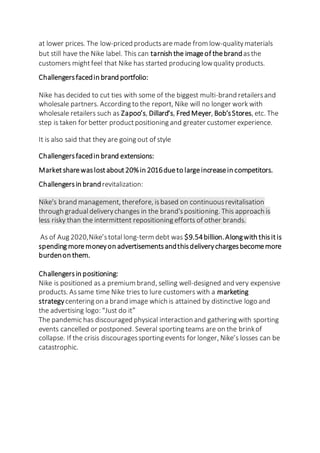 at lower prices. The low-priced productsaremade from low-qualitymaterials
but still have the Nike label. This can tarnish the imageof thebrandasthe
customers mightfeel that Nike has started producing lowquality products.
Challengersfacedin brand portfolio:
Nike has decided to cut ties with some of the biggest multi-brand retailersand
wholesale partners. According to the report, Nike will no longer work with
wholesale retailers such as Zapoo’s, Dillard’s, Fred Meyer, Bob’sStores, etc. The
step is taken for better productpositioning and greater customer experience.
It is also said that they are going out of style
Challengersfacedin brand extensions:
Marketsharewaslostabout20%in 2016dueto largeincreasein competitors.
Challengersin brandrevitalization:
Nike's brand management, therefore, isbased on continuousrevitalisation
through gradualdeliverychanges in the brand'spositioning. This approach is
less risky than the intermittent repositioning efforts of other brands.
As of Aug 2020,Nike’stotal long-term debt was $9.54billion.Alongwith thisitis
spending moremoneyon advertisementsandthisdeliverychargesbecomemore
burdenon them.
Challengersin positioning:
Nike is positioned as a premium brand, selling well-designed and very expensive
products. Assame time Nike tries to lure customers with a marketing
strategycentering on a brand image which is attained by distinctive logo and
the advertising logo: “Just do it”
The pandemic has discouraged physical interaction and gathering with sporting
events cancelled or postponed. Several sporting teams are on the brinkof
collapse. If the crisis discouragessporting events for longer, Nike’s losses can be
catastrophic.
 