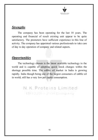 15
Strengths
The company has been operating for the last 18 years. The
operating and financial of result existing unit appear to be quite
satisfactory. The promoters have sufficient experience in this line of
activity. The company has appointed various professionals to take care
of day to day operation of company and related aspects.
Opportunities
The technology chosen is the latest available technology in the
world and is capable of adopting quick stock changes within the
shortage possible time. The edible oil market in India is growing
rapidly. India though being one of the largest consumers of edible oil
in world, still has a very low per capita consumption.
 