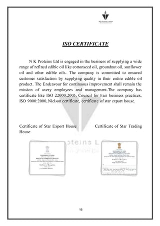 16
ISO CERTIFICATE
N K Proteins Ltd is engaged in the business of supplying a wide
range of refined edible oil like cottonseed oil, groundnut oil, sunflower
oil and other edible oils. The company is committed to ensured
customer satisfaction by supplying quality in their entire edible oil
product. The Endeavour for continuous improvement shall remain the
mission of avery employees and management.The company has
certificate like ISO 22000:2005, Council for Fair business practices,
ISO 9000:2000,Nielson certificate, certificate of star export house.
Certificate of Star Export House Certificate of Star Trading
House
 