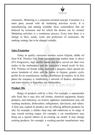 34
consumers. Marketing is a consumer-oriented concept. Consumer is a
main party around with all marketing activities revels. It is
manufacturing and making available those commodities that are
behaved by consumer and for which the desires can be created.
Marketing activities is a continuous process. Every time there is a
change in likes, needs, wants and preference of consumers, the
marking strategy has to be changed suitably.
Sales Promotion
Today in quality conscious markets across Gujarat, edible oil
from N.K. Proteins Ltd. Total command over market share is above
65% Progressive, high profile brands that have carved out their own
niches in the marketplace and the consumer’s brand recall. In fact,
N.K. Proteins oil brands today represent a progress chain spread out
across hundreds of cities and the towns in Gujarat, generic cyclic
profits for its manufacturer, dealers, distributors & retailers. In its first
phase the company is establishing a network of dealers, distributors
and main retailers in Rajasthan and Maharashtra.
Product Mix
Range of products sold by a firm. For example, a supermarket
sells food, but it may also sell clothes, electrical equipment, beauty
products, and stationery; an electric appliance manufacturer may sell
washing machines, dishwashers, refrigerators, televisions, and videos.
A firm may expand its product mix by offering different products for
sale; for example, a clothes shop may add underwear to its range. It
may extend existing ranges; for example, a car manufacturer may
bring out a special edition of an existing car model. It may change
existing products; for example, a washing powder manufacturer may
 