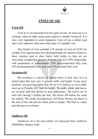 7
TYPES OF OIL
Corn Oil
Corn oil is oil extracted from the germ of corn. Its main use is in
cooking, where its high smoke point makes it valuable frying oil. It is
also a key ingredient in some margarine. Corn oil has a milder taste
and is less expensive than most other types of vegetable oils.
One bushel of corn contains 1.55 pounds of corn oil (2.8% by
weight). Corn agronomists have developed high-oil varieties; however,
these varieties tend to show lower field yields, so they are not
universally accepted by growers. Refined corn oil is 99% triglyceride,
with proportions of approximately 59% polyunsaturated fatty acid,
24% monounsaturated fatty acid, and 13% saturated fatty acid.
Soyabean Oil
The soyabean is a species of legume native to East Asia. It is an
annual plant that may vary in growth, habit, and height. It may grow
prostrate, not growing higher than 20 cm (7.8 inches), or even stiffly
erect up to 2 meters (6.5 feet) in height. The pods, stems, and leaves
are covered with fine brown or gray pubescence. The leaves are tri
folio late, having 3 leaflets per leaf. The leaves fall before the seeds
are mature. The small, inconspicuous, self-fertile flowers are borne in
the axel of the leaf and are white, pink or purple. The fruit is a hairy
pod that grows in clusters.
Sunflower Oil
Sunflower oil is the non-volatile oil expressed from sunflower
(Helianthus annuus) seeds.
 