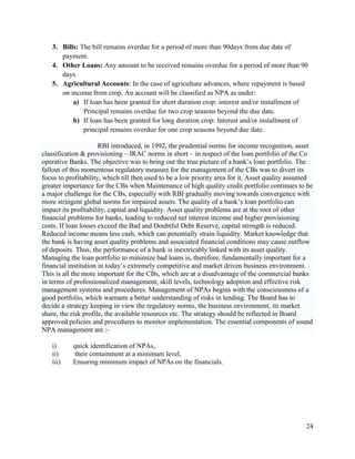 3. Bills: The bill remains overdue for a period of more than 90days from due date of
      payment.
   4. Other Loans: Any amount to be received remains overdue for a period of more than 90
      days.
   5. Agricultural Accounts: In the case of agriculture advances, where repayment is based
      on income from crop. An account will be classified as NPA as under:
          a) If loan has been granted for short duration crop: interest and/or installment of
              Principal remains overdue for two crop seasons beyond the due date.
          b) If loan has been granted for long duration crop: Interest and/or installment of
              principal remains overdue for one crop seasons beyond due date.

                      RBI introduced, in 1992, the prudential norms for income recognition, asset
classification & provisioning – IRAC norms in short – in respect of the loan portfolio of the Co
operative Banks. The objective was to bring out the true picture of a bank’s loan portfolio. The
fallout of this momentous regulatory measure for the management of the CBs was to divert its
focus to profitability, which till then used to be a low priority area for it. Asset quality assumed
greater importance for the CBs when Maintenance of high quality credit portfolio continues to be
a major challenge for the CBs, especially with RBI gradually moving towards convergence with
more stringent global norms for impaired assets. The quality of a bank’s loan portfolio can
impact its profitability, capital and liquidity. Asset quality problems are at the root of other
financial problems for banks, leading to reduced net interest income and higher provisioning
costs. If loan losses exceed the Bad and Doubtful Debt Reserve, capital strength is reduced.
Reduced income means less cash, which can potentially strain liquidity. Market knowledge that
the bank is having asset quality problems and associated financial conditions may cause outflow
of deposits. Thus, the performance of a bank is inextricably linked with its asset quality.
Managing the loan portfolio to minimize bad loans is, therefore, fundamentally important for a
financial institution in today’s extremely competitive and market driven business environment.
This is all the more important for the CBs, which are at a disadvantage of the commercial banks
in terms of professionalized management, skill levels, technology adoption and effective risk
management systems and procedures. Management of NPAs begins with the consciousness of a
good portfolio, which warrants a better understanding of risks in lending. The Board has to
decide a strategy keeping in view the regulatory norms, the business environment, its market
share, the risk profile, the available resources etc. The strategy should be reflected in Board
approved policies and procedures to monitor implementation. The essential components of sound
NPA management are :-

   i)      quick identification of NPAs,
   ii)      their containment at a minimum level,
   iii)    Ensuring minimum impact of NPAs on the financials.




                                                                                                 24
 