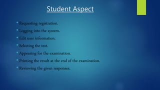 Student Aspect
• Requesting registration.
• Logging into the system.
• Edit user information.
• Selecting the test.
• Appearing for the examination.
• Printing the result at the end of the examination.
• Reviewing the given responses.
 