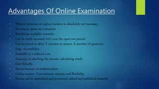 Advantages Of Online Examination
• Physical presence at a given location is absolutely not necessary
• No time is spent on evaluation
• Results are available instantly
• Can be easily accessed 24/7 over the open test period
• Can be timed to allow Y minutes to answer X number of questions
• Easy Accessibility.
• Available at a reduced cost.
• Accuracy in checking the answer, calculating result.
• User friendly.
• Secure because of authentication .
• Online exams - Convenience, security and flexibility.
• Exams can be assembled and previewed, edited and published instantly
 