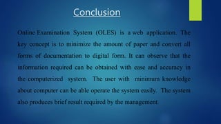Conclusion
Online Examination System (OLES) is a web application. The
key concept is to minimize the amount of paper and convert all
forms of documentation to digital form. It can observe that the
information required can be obtained with ease and accuracy in
the computerized system. The user with minimum knowledge
about computer can be able operate the system easily. The system
also produces brief result required by the management.
 
