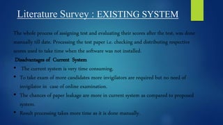 Literature Survey : EXISTING SYSTEM
The whole process of assigning test and evaluating their scores after the test, was done
manually till date. Processing the test paper i.e. checking and distributing respective
scores used to take time when the software was not installed.
Disadvantages of Current System
• The current system is very time consuming.
• To take exam of more candidates more invigilators are required but no need of
invigilator in case of online examination.
• The chances of paper leakage are more in current system as compared to proposed
system.
• Result processing takes more time as it is done manually.
 