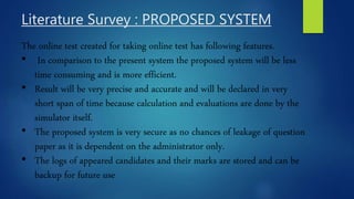 Literature Survey : PROPOSED SYSTEM
The online test created for taking online test has following features.
• In comparison to the present system the proposed system will be less
time consuming and is more efficient.
• Result will be very precise and accurate and will be declared in very
short span of time because calculation and evaluations are done by the
simulator itself.
• The proposed system is very secure as no chances of leakage of question
paper as it is dependent on the administrator only.
• The logs of appeared candidates and their marks are stored and can be
backup for future use
 