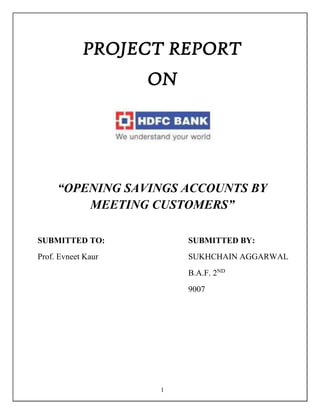 1
PROJECT REPORT
ON
“OPENING SAVINGS ACCOUNTS BY
MEETING CUSTOMERS”
SUBMITTED TO: SUBMITTED BY:
Prof. Evneet Kaur SUKHCHAIN AGGARWAL
B.A.F. 2ND
9007
 