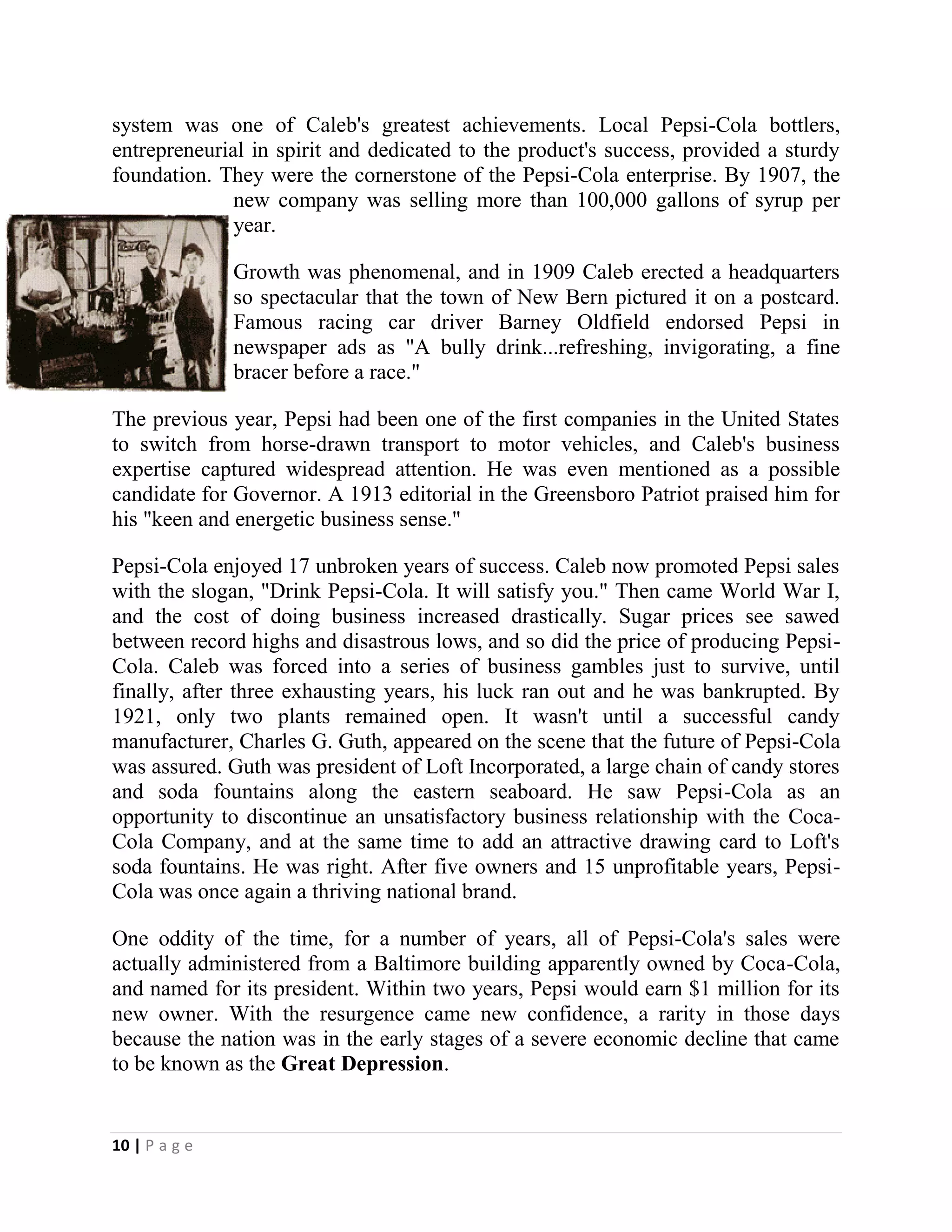 10 | P a g e
system was one of Caleb's greatest achievements. Local Pepsi-Cola bottlers,
entrepreneurial in spirit and dedicated to the product's success, provided a sturdy
foundation. They were the cornerstone of the Pepsi-Cola enterprise. By 1907, the
new company was selling more than 100,000 gallons of syrup per
year.
Growth was phenomenal, and in 1909 Caleb erected a headquarters
so spectacular that the town of New Bern pictured it on a postcard.
Famous racing car driver Barney Oldfield endorsed Pepsi in
newspaper ads as "A bully drink...refreshing, invigorating, a fine
bracer before a race."
The previous year, Pepsi had been one of the first companies in the United States
to switch from horse-drawn transport to motor vehicles, and Caleb's business
expertise captured widespread attention. He was even mentioned as a possible
candidate for Governor. A 1913 editorial in the Greensboro Patriot praised him for
his "keen and energetic business sense."
Pepsi-Cola enjoyed 17 unbroken years of success. Caleb now promoted Pepsi sales
with the slogan, "Drink Pepsi-Cola. It will satisfy you." Then came World War I,
and the cost of doing business increased drastically. Sugar prices see sawed
between record highs and disastrous lows, and so did the price of producing Pepsi-
Cola. Caleb was forced into a series of business gambles just to survive, until
finally, after three exhausting years, his luck ran out and he was bankrupted. By
1921, only two plants remained open. It wasn't until a successful candy
manufacturer, Charles G. Guth, appeared on the scene that the future of Pepsi-Cola
was assured. Guth was president of Loft Incorporated, a large chain of candy stores
and soda fountains along the eastern seaboard. He saw Pepsi-Cola as an
opportunity to discontinue an unsatisfactory business relationship with the Coca-
Cola Company, and at the same time to add an attractive drawing card to Loft's
soda fountains. He was right. After five owners and 15 unprofitable years, Pepsi-
Cola was once again a thriving national brand.
One oddity of the time, for a number of years, all of Pepsi-Cola's sales were
actually administered from a Baltimore building apparently owned by Coca-Cola,
and named for its president. Within two years, Pepsi would earn $1 million for its
new owner. With the resurgence came new confidence, a rarity in those days
because the nation was in the early stages of a severe economic decline that came
to be known as the Great Depression.
 