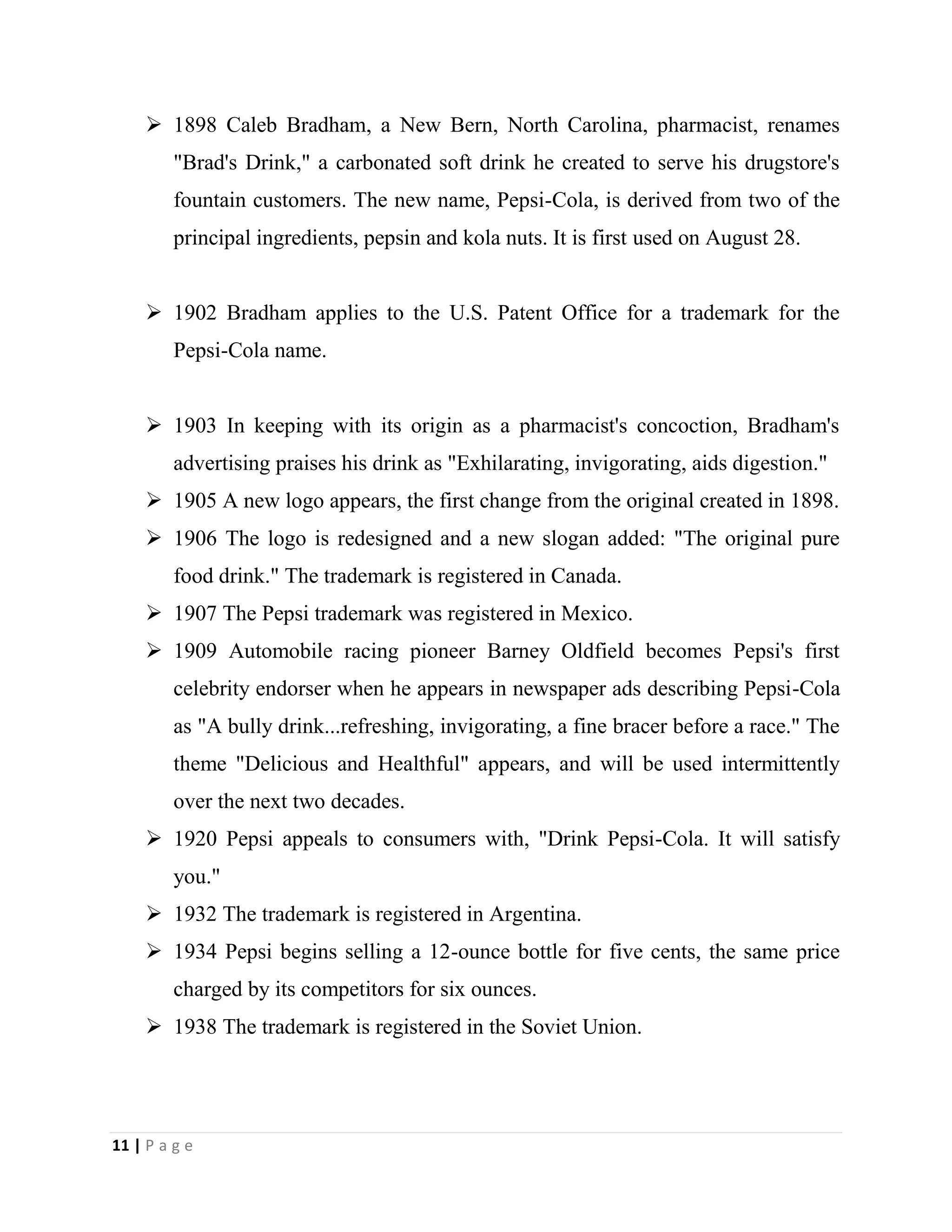 11 | P a g e
 1898 Caleb Bradham, a New Bern, North Carolina, pharmacist, renames
"Brad's Drink," a carbonated soft drink he created to serve his drugstore's
fountain customers. The new name, Pepsi-Cola, is derived from two of the
principal ingredients, pepsin and kola nuts. It is first used on August 28.
 1902 Bradham applies to the U.S. Patent Office for a trademark for the
Pepsi-Cola name.
 1903 In keeping with its origin as a pharmacist's concoction, Bradham's
advertising praises his drink as "Exhilarating, invigorating, aids digestion."
 1905 A new logo appears, the first change from the original created in 1898.
 1906 The logo is redesigned and a new slogan added: "The original pure
food drink." The trademark is registered in Canada.
 1907 The Pepsi trademark was registered in Mexico.
 1909 Automobile racing pioneer Barney Oldfield becomes Pepsi's first
celebrity endorser when he appears in newspaper ads describing Pepsi-Cola
as "A bully drink...refreshing, invigorating, a fine bracer before a race." The
theme "Delicious and Healthful" appears, and will be used intermittently
over the next two decades.
 1920 Pepsi appeals to consumers with, "Drink Pepsi-Cola. It will satisfy
you."
 1932 The trademark is registered in Argentina.
 1934 Pepsi begins selling a 12-ounce bottle for five cents, the same price
charged by its competitors for six ounces.
 1938 The trademark is registered in the Soviet Union.
 