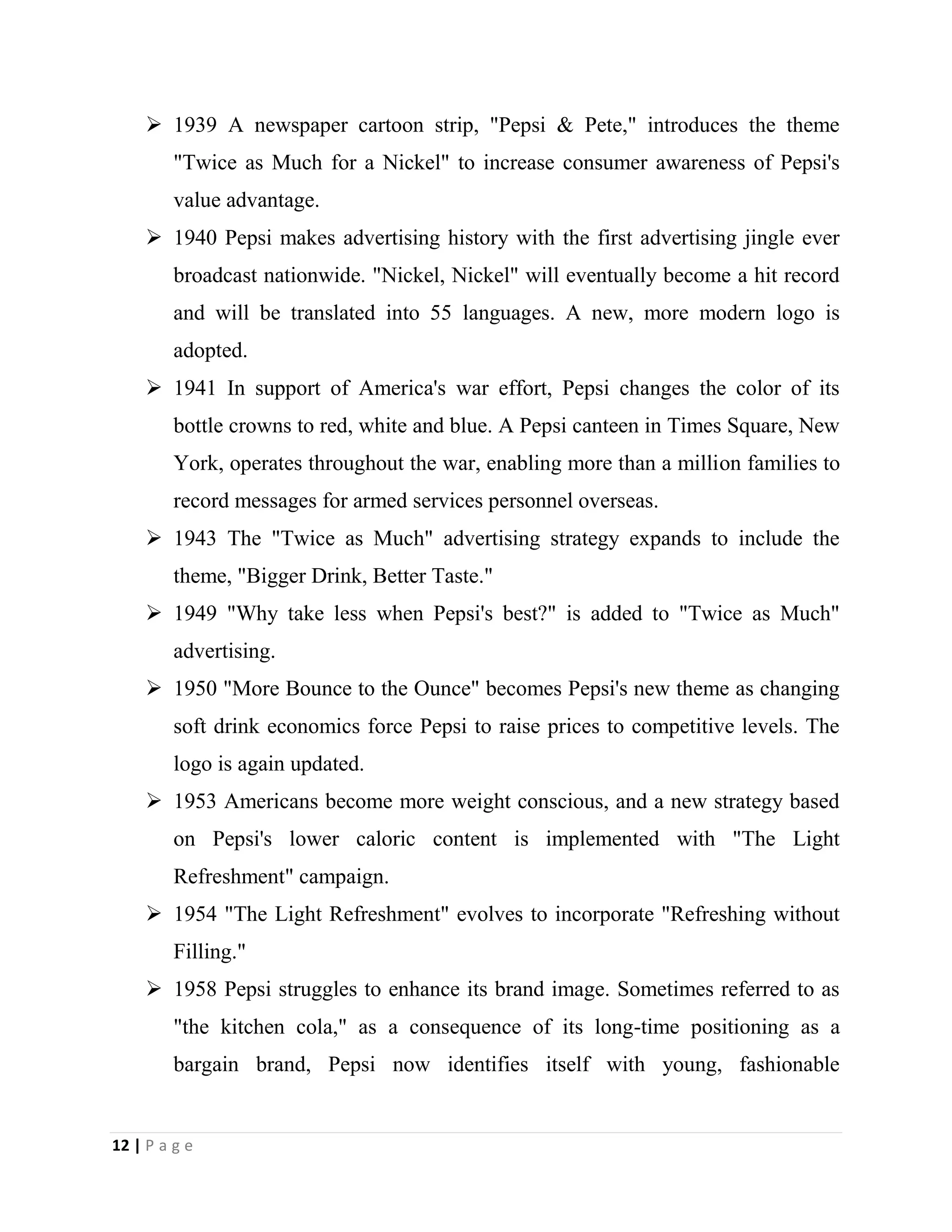 12 | P a g e
 1939 A newspaper cartoon strip, "Pepsi & Pete," introduces the theme
"Twice as Much for a Nickel" to increase consumer awareness of Pepsi's
value advantage.
 1940 Pepsi makes advertising history with the first advertising jingle ever
broadcast nationwide. "Nickel, Nickel" will eventually become a hit record
and will be translated into 55 languages. A new, more modern logo is
adopted.
 1941 In support of America's war effort, Pepsi changes the color of its
bottle crowns to red, white and blue. A Pepsi canteen in Times Square, New
York, operates throughout the war, enabling more than a million families to
record messages for armed services personnel overseas.
 1943 The "Twice as Much" advertising strategy expands to include the
theme, "Bigger Drink, Better Taste."
 1949 "Why take less when Pepsi's best?" is added to "Twice as Much"
advertising.
 1950 "More Bounce to the Ounce" becomes Pepsi's new theme as changing
soft drink economics force Pepsi to raise prices to competitive levels. The
logo is again updated.
 1953 Americans become more weight conscious, and a new strategy based
on Pepsi's lower caloric content is implemented with "The Light
Refreshment" campaign.
 1954 "The Light Refreshment" evolves to incorporate "Refreshing without
Filling."
 1958 Pepsi struggles to enhance its brand image. Sometimes referred to as
"the kitchen cola," as a consequence of its long-time positioning as a
bargain brand, Pepsi now identifies itself with young, fashionable
 
